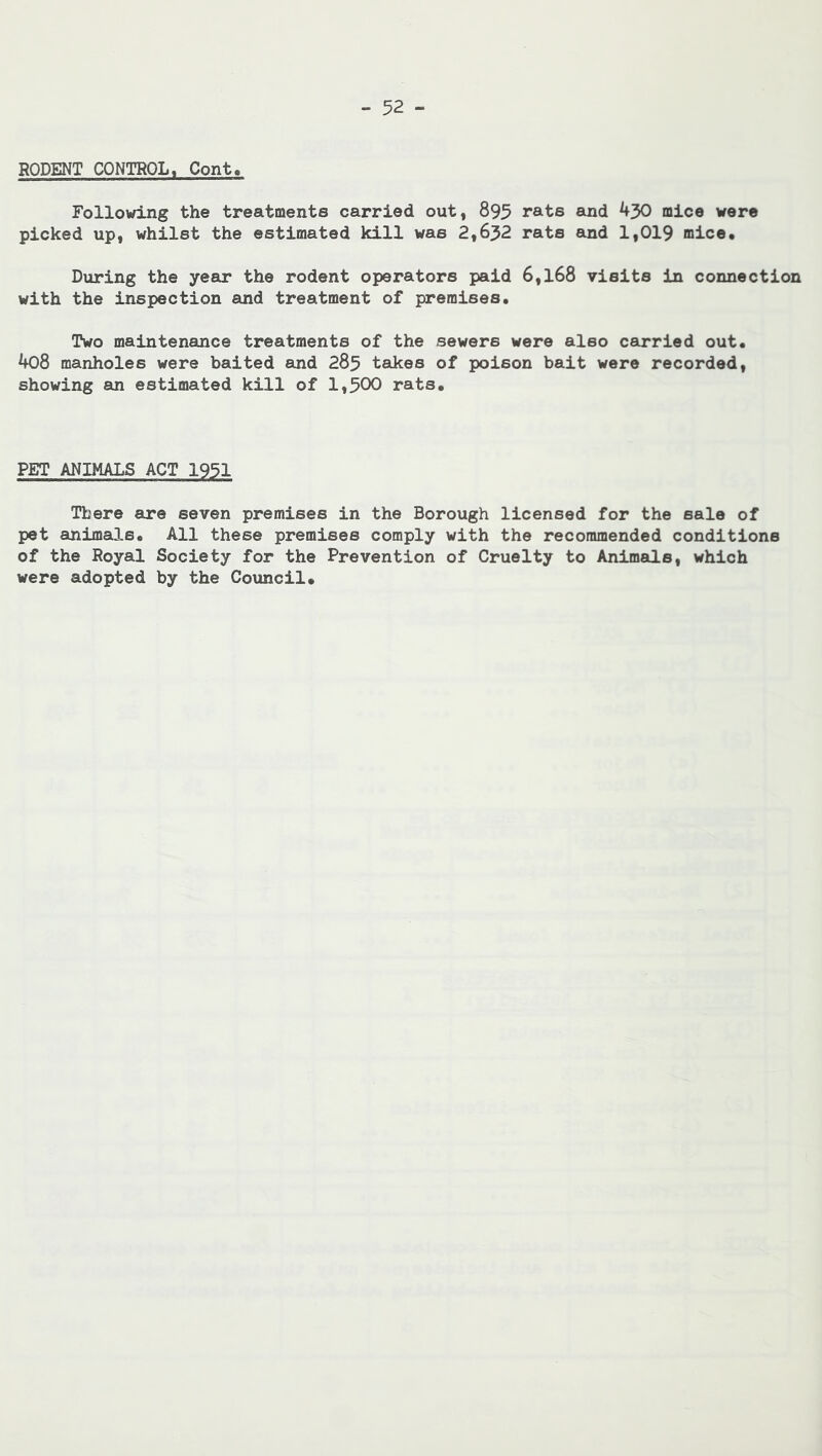 RODENT CONTROL, Cont. Following the treatments carried out, 895 rats and 430 mice were picked up, whilst the estimated kill was 2,632 rats and 1,019 mice. During the year the rodent operators paid 6,168 visits in connection with the inspection and treatment of premises. Two maintenance treatments of the sewers were also carried out. 408 manholes were baited and 285 takes of poison bait were recorded, showing an estimated kill of 1,500 rats. PET ANIMALS ACT 1951 There are seven premises in the Borough licensed for the sale of pet animals. All these premises comply with the recommended conditions of the Royal Society for the Prevention of Cruelty to Animals, which were adopted by the Council.