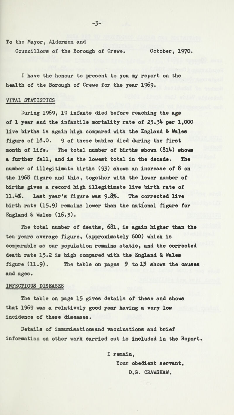 3- To the Mayor, Aldermen and Councillors of the Borough of Crewe. October, 1970. I have the honour to present to you my report on the health of the Borough of Crewe for the year 1969* VITAL STATISTICS During 1969* 19 infamts died before reaching the age of 1 year and the infantile mortality rate of 23*3^ per 1,000 live births is again hi^ compared with the England & Wales figure of l8.0. 9 of these babies died during the first month of life. The total number of births shown (814) shows a further fall, and is the lowest total in the decade. The number of illegitimate births (93) shows an increase of 8 on the 1968 figure and this, together with the lower number of births gives a record high illegitimate live birth rate of 11.4^. Last year's figure was 9*8%. The corrected live birth rate (15*9) remains lower than the national figure for England & Wales (l6.3). The total number of deaths, 68I, is again higher than the ten years average figure, (approximately 6OO) which is comparable as our population remains static, and the corrected death rate 15*2 is high compared with the England & Wales figure (11.9)* The table on pages 9 to 13 shows the causes and ages. INFECTIOUS DISEASES The table on page 15 gives details of these and shows that 1969 was a relatively good year having a very low incidence of these diseases. Details of immunisationsand vaccinations and brief information on other work carried out is included in the Report. I remain. Your obedient servant, D.G. CRAWSHAW.