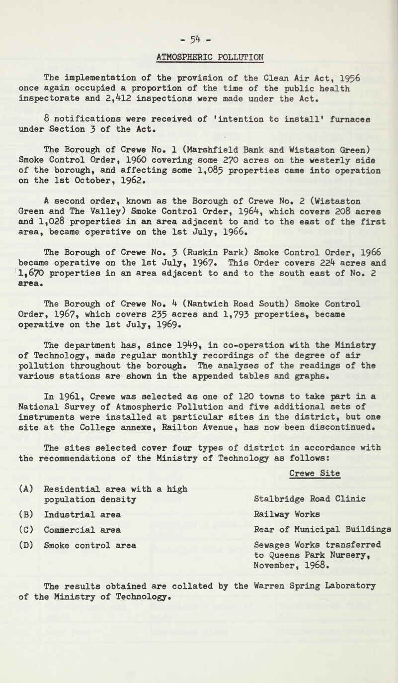 - 5^ - ATMOSPHERIC POLLUTION The implementation of the provision of the Clean Air Act, I956 once again occupied a proportion of the time of the public health inspectorate and 2,412 inspections were made under the Act. 8 notifications were received of ‘intention to install* furnaces under Section 3 of the Act. The Borough of Crewe No. 1 (Marshfield Bank and Wistaston Green) Smoke Control Order, i960 covering some 270 acres on the westerly side of the borough, and affecting some 1,085 properties came into operation on the 1st October, 1962. A second order, known as the Borough of Crewe No. 2 (Wistaston Green and The Valley) Smoke Control Order, 1964, which covers 208 acres and 1,028 properties in an area adjacent to and to the east of the first area, became operative on the 1st July, I966. The Borough of Crewe No. 3 (Ruskin Park) Smoke Control Order, I966 became operative on the 1st July, 1967* This Order covers 224 acres and 1,670 properties in an area adjacent to and to the south east of No. 2 area. The Borough of Crewe No. 4 (Nantwich Road South) Smoke Control Order, 1967, which covers 235 acres and 1,793 properties, became operative on the 1st July, 1969* The department has, since 1949, in co-operation with the Ministry of Technology, made regulsu? monthly recordings of the degree of air pollution throughout the borough. The analyses of the readings of the various stations are shown in the appended tables and graphs. In 1961, Crewe was selected as one of 120 towns to take part in a National Survey of Atmospheric Pollution and five additional sets of instruments were installed at particular sites in the district, but one site at the College annexe, Railton Avenue, has now been discontinued. The sites selected cover four types of district in accordance with the recommendations of the Ministry of Technology as follows: Crewe Site (A) Residential area with a high Stalbridge Road Clinic Railway Works Rear of Municipal Buildings Sewages Works transferred to Queens Park Nursery, November, I968. population density (B) Industrial area (G) Commercial area (D) Smoke control area The results obtained are collated by the Warren Spring Laboratory of the Ministry of Technology.