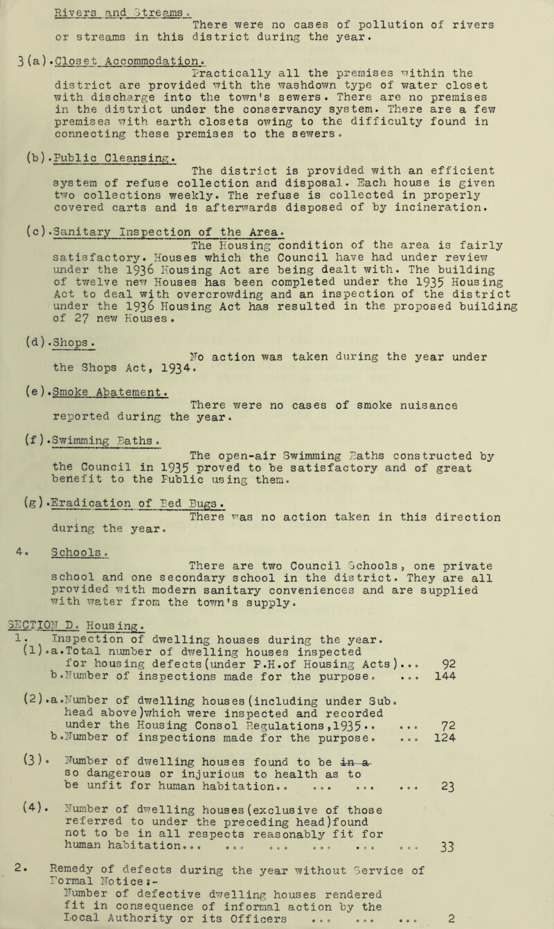 Sixand streams » There were no cases of pollution of rivers or streams in this district during the year. 3(3').Closet Accommodation. Practically all the premises within the district are provided with the washdown type of water closet with discharge into the town's sewers. There are no premises in the district under the conservancy system. There are a few premises with earth closets owing to the difficulty found in connecting these premises to the sewers. (b) .Public Cleansing. The district is provided with an efficient system of refuse collection and disposal. Each house is given two collections weekly. The refuse is collected in properly covered carts and is after\’fards disposed of by incineration. (c) .Sanitary Inspection of the Area. The Housing condition of the area is fairly satisfactory. Houses which the Council have had under review under the 193^ Housing Act are being dealt with. The building of twelve new Houses has been completed under the 1935 Housing Act to deal with overcrowding and an inspection of the district under the 193^ Housing Act has resulted in the proposed building of 27 new Houses. (d).Shops. Ho action was taken during the year under the Shops Act, 193*^• (e).Smoke Abatement. There v\rere no cases of smoke nuisance reported during the year. (f ) .Sv/imming Baths . The open-air Swimming Paths constructed by the Council in 1935 proved to be satisfactory and of great benefit to the Public using them. (g).Eradication of Eed Pugs. There was no action taken in this direction during the year. 4. Schools. There are tvro Council Schools , one private school and one secondary school in the district. They are all provided with modern sanitary conveniences and are supplied with wa,ter from the town's supply. 3ECTI0H D. Housing. 1. Inspection of dwelling houses during the year. (1) .a.Total number of dwelling houses inspected for housing defects(under P.H.of Housing Acts)... b.Humber of inspections made for the purpose. ... (2) ,a.Humber of dwelling houses(including under Sub. head above)which were inspected and recorded under the Housing Consol Regulations,1935•» »•» b .Humber of inspections made for the purpose. ... (3) 0 Humber of dwelling houses found to be in a so dangerous or injurious to health as to be unfit for human habitation.. ... ... ... (4) . Humber of dwelling houses(exclusive of those referred to under the preceding headjfound not to be in all respects reasonably fit for human habitation... ... ... ... ... . . . 92 144 72 124 23 33 Remedy of defects during the year without Service of Pormal Hotices- Humber of defective dwelling houses rendered fit in consequence of informal action by the o o e
