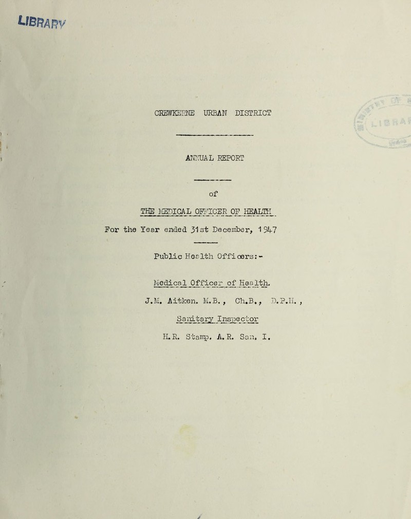 libra RV CREMKEPm URBAN DISTRICT Ammi REPORT of THE I^IGAL OITUCER OF HSALTN For the Year ended 3'lst December, 1947 Public Health Offioers;- Hedical Officer of Haj3.1th. J.M, Aitken. M.B. , Ch.B», D.P.Ii. , _Sai^tar.y Inspector H.R. Stamp, A. R. San, I.