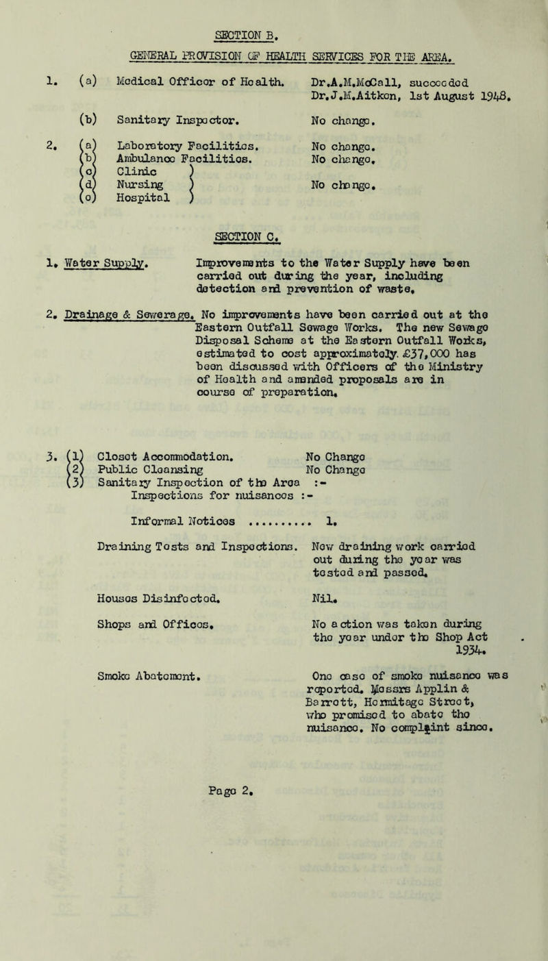 GEIffiRAL H^OVISION OP HEALTH SERVICES FOR THE AREA. (a) Medical Officer of Health. Dr.A,M,MoCall, succeeded Dr, J.M.Aitkon, 1st August 1948 (!>) Sanitary Inspector, No chango. Laboratory Facilities. No change. (b Ambulance Facilities. No change. (Oj Clinic ) Nursing ) No change. (0) Hospital ) SECTION C« 1* Water Supply. Inaprovenajrbs to the Water Supply have been carried out duriixg the year, including detection and prevention of waste, 2, Drainage & Sewerage, No iirproveinents have been carried out at the Eastern Outfall Sewage Works. The new Sewage Di^osal Scheno at the Eastern Outfall Woiks, estimated to cost appraximatoJy. £37*000 has been discussed with Officers of the Ministry of Health and anended proposals are in course of preparation. 3. (l) Closet Aoconinodation. No Change (2^ Public Cleansing No Change (3) Sanitaiy Infection of the Area Inspections for nuisances Informal Notices 1, Draining Tests and Inspections. No\7 draining work oairiod out during the year was tested and passed. Nil. No action v/as token during the year under the Shop Act 1934. One case of smoko nuisance was reported, l^ossrs Applin &, Bairott, Hoimitago Street, v/ho promised to abate tho nuisance. No conpljint since. Houses Disinfected, Shops and Offices, Smoko Abatement,