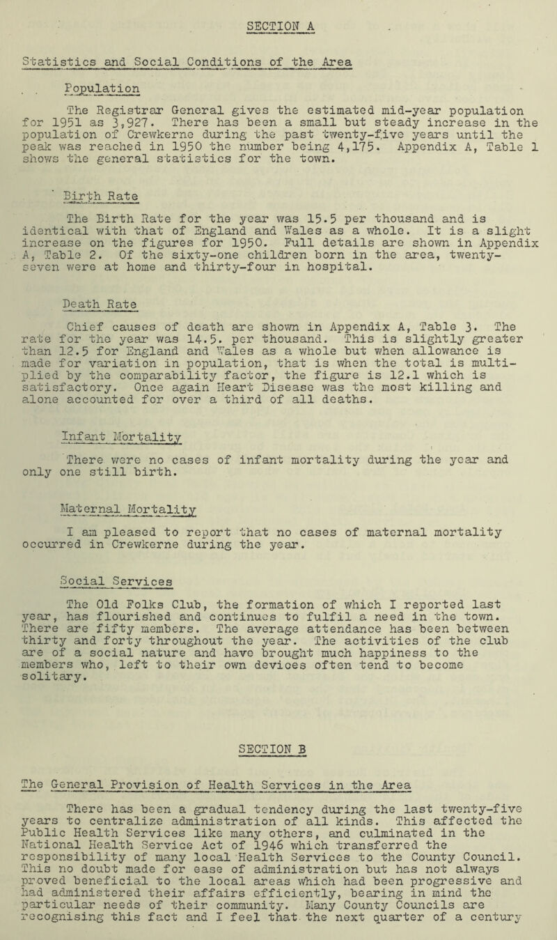 SECTION A Statistics and Social Conditions of the Area Population The Registrar General gives the estimated mid-year population for 1951 as 39927. There has been a small but steady increase in the population of Crewkerne during the past twenty-f.ive years until the peak was reached in 1950 the number being 4,175« Appendix A, Table 1 shoY/s the general statistics for the tovm. Birth Rate The Birth Rate for the year v/as 15*5 per thousand and is identical with that of England and Wales as a v/hole. It is a slight increase on the figures for 1950. Full details are shown in Appendix A, Table 2. Of the sixty-one children born in the ai’ea, twenty- seven v/ere at home and thirty-four in hospital. Death Rate Chief causes of death are shovm in Appendix A, Table 3. The rate for the year was 14.5. per thousand. This is slightly greater than 12.5 for England and Wales as a v/hole but when allowance is made for variation in population, that is when the total is multi- plied by the comparability factor, the figure is 12.1 which is satisfactory. Once again Heart Disease was the most killing and alone accounted for over a third of all deaths. Infant Mortality There vvere no cases of infant mortality during the year and only one still birth. Mat er nal Mor t allt y I am pleased to report that no cases of maternal mortality occurred in Crev/kerne during the year. ■Social Services The Old Polks Club, the formation of which I reported last year, has flourished and continues to fulfil a need in the tovm. There are fifty members. The average attendance has been between thirty and forty throughout the year. The activities of the club are of a social nature and have brought much happiness to the members who, left to their own devices often tend to become solitary. SECTION B The General Provision of Health Services in the Area There has been a gradual tendency during the last twenty-five years to centralize administration of all kinds. This affected the Public Health Services like many others, and culminated in the National Health Service Act of 1946 which transferred the responsibility of many local Health Services to the County Council. This no doubt made for ease of administration but has not always proved beneficial to the local areas which had been progressive and had administered their affairs efficiently, bearing in mind the particular needs of their community. Many County Councils are