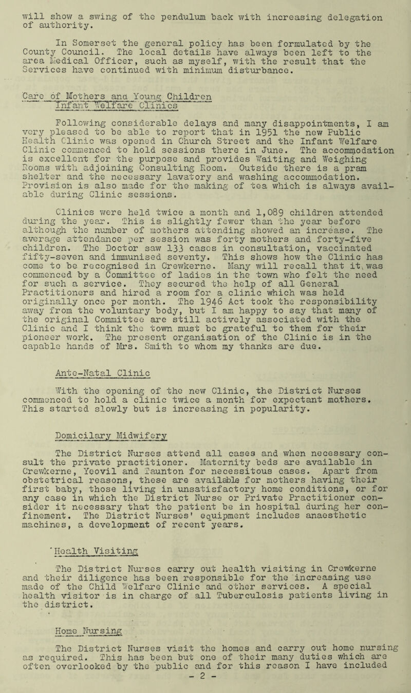 will show a swing of the pendulum back v/ith increasing delegation of authority. In Somerset the general policy has been formulated by the County Council. The local details have always been left to the area liedical Officer, such as myself, with the result that the Services have continued with minimum disturbance. Ca^e _6_f _ Mothers ana Young Chilidren Tnfant' IfeTfare' Clinics FollovYing considerable delays and many disappointments, I am very pleased to be able to report that in 1951 the new Public Health Clinic was opened in Church Street and the Infant Welfare Clinic comi'iienced to hold sessions there in June. The accommodation is excellent for the purpose and provides Waiting and Weighing Hooms with adjoining Consulting Room. Outside there is a pram shei.ter and the necessary lavatory and v/ashing accommodation. Provision is also made for the making of tea which is always avail- able during Clinic sessions. Clinics Mere held twice a month and 1,089 children attended during the yeejr. This is slightly fewer than the year before although the number of mothers attending shov/ed an increase. The average attendance per session was forty mothers and forty-five children. The Doctor saw 133 cases in consultation, vaccinated fifty-seven and immunised seventy. This shows how the Clinic has come to be recognised in Crewkerne. Many will recall that it^was commenced by a Committee of ladies in the town v/ho felt the need for such a service. They secured the help of all General Practitioners and hired a room for a clinic which was held originally once per month. The 1946 Act took the responsibility av/ay from the voluntary body, but I am happy to say that many of the original Committee are still actively associated with the. Clinic and I think the town must bo grateful to them for their pioneer work. The present organisation of the Clinic is in the capable hands of I/Irs. Smith to whom my thanks are due. Ante-Natal Clinic With the opening of the new Clinic, the District Nurses commenced to hold a clinic twice a month for expectant mo.thers. This started slov/ly but is increasing in popularity. Domicilary Midwifery The District Nurses attend all cases and when necessary con- sult the private practitioner. Maternity beds are available in Crewkerne, Yeovil and Taunton for necessitous cases. Apart from obstetrical reasons, these are availsbla for mothers having their first baby, those living in unsatisfactory home conditions, or for any case in which the District Nurse or Private Practitioner con- sider it necessary that the patient be in hospital during her con- finement, The District Nurses' equipment includes anaesthetic machines, a development of recent years. 'Health Visiting The District Nurses carry out health visiting in Crewkerne and their diligence has been responsible for the increasing use made of the Child V/elfare Clinic and other services. A special health visitor-is in charge of all Tuberculosis patients living in the district. The District Nurses visit the homos and carry out home nursing as required. This has been but one of their many duties which are often overlooked by the public and for this reason I have included