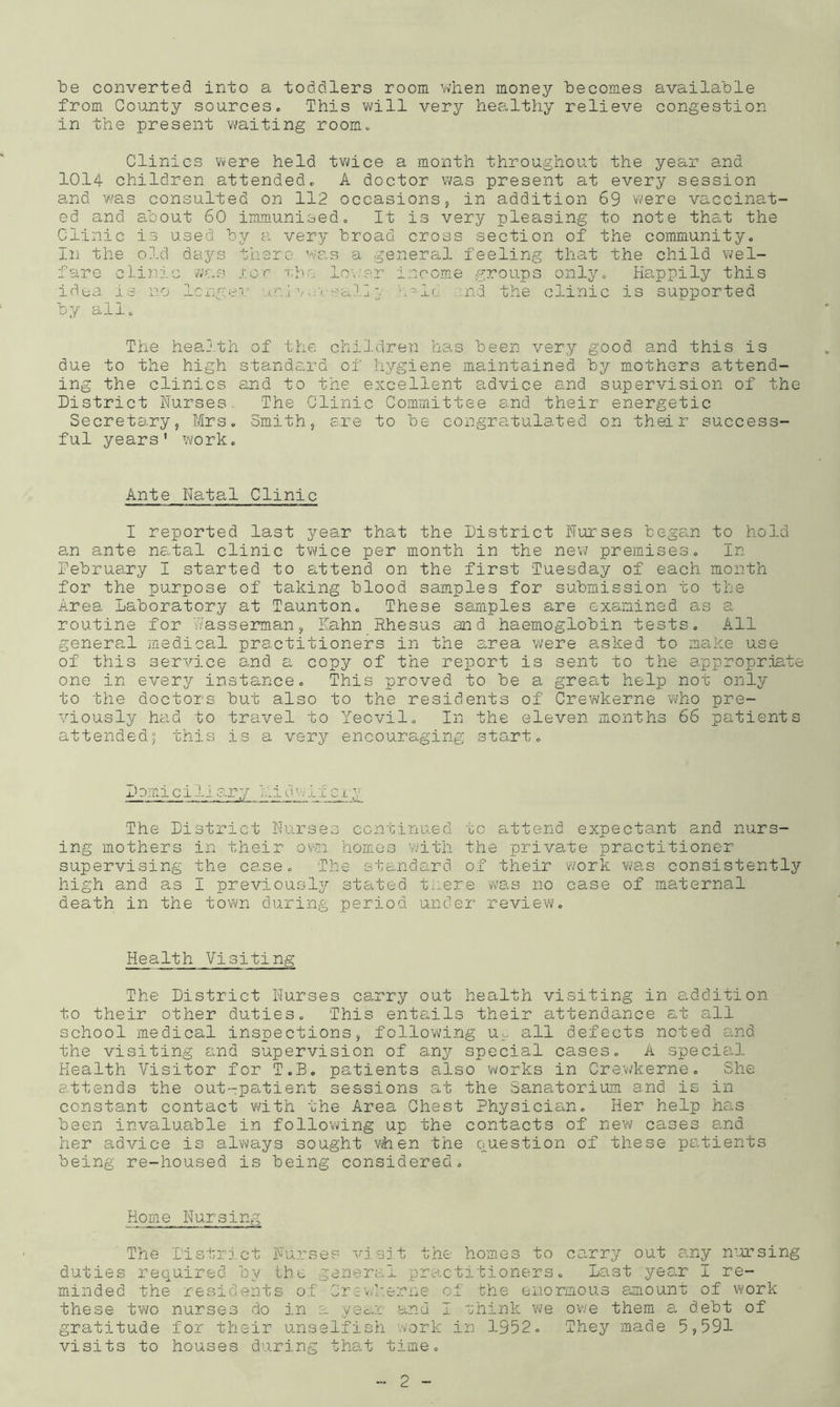 be converted into a toddlers room when money becomes available from County sources« This will very hee.lthy relieve congestion in the present waiting room., Clinics vvere held tvace a month throughout the year and 1014 children attendedo A doctor was present at every session and was consulted on 112 occasions 5 in addition 69 were vaccinat- ed and cdoout 60 immunised« It is very pleasing to note that the Clinic is used by a very broad cross section of the communityo In the old days there was a general feeling that the child \iel- fare clinn'.c was S’.cr rbe lo\:er income groups onlyo Ha.ppily this idta is no Icngev .;vsald c a-ld. .;nd the clinic is supported by all. The heal'.til of the cliiJ.dren has been very good and this is due to the high standard of hygiene maintained by mothers a,ttend- ing the clinics and to the excellent advice and supervision of the District Nurses. The Clinic Committee s.nd their energetic Secretary, Mrs. Smith, ere to be congratulated on their success- ful years' work. Ante Natal Clinic I reported last year that the District Nurses began to hold an ante ne^tal clinic twice per month in the nev7 premises. In Debruary I started to attend on the first Tuesday of each month for the purpose of taking blood samples for submission to the Area Laboratory at Taunton. These samples are examined as a routine for hasseimian, Eahn Rhesus and haemoglobin tests. All genera.1 medical practitioners in the area were asked to make use of this service and a copy of the report is sent to the appropriate one in every instance. This proved to be a great help not only to the doctors but also to the residents of Crewkerne v\/ho pre- viously had to travel to Yeovil. In the eleven months 66 patients attended; this is a very encouraging start. Demi ciliary iiidwifcx y The District Nurses continued to a,ttend expectant and nurs- ing mothers in their ovn homes with the private practitioner supervising the case. The standcird of their work was consistently high and as I previously stated tnere was no case of maternal death in the town during period under review. Health Visiting The District Nurses carry out health visiting in addition to their other duties. This entails their attendance at all school medical inspections, following u^ all defects noted o,nd the visiting and supervision of any special cases. A special Health Visitor for T.B. patients also works in Crewkerne. She attends the out-pa,tient sessions at the Sanatorium and is in constant contact with the Area Chest Physicia.n. Her help has been invaluable in following up the contacts of new cases and her advice is always sought vhen the ouestion of these patients being re-housed is being considered. Home Nursing The I'istrj.ct Nurses visjt the homes to ca,rry out any n'a’sing duties required by the general practitioners. Last year I re- minded the residents of Crsvvkerne of che enormous a.mount of work these two nurses do in a ye&u and I rhink we owe them a debt of gratitude for their unselfish vvork in 3.952. They made 5,591 visits to houses during that time.