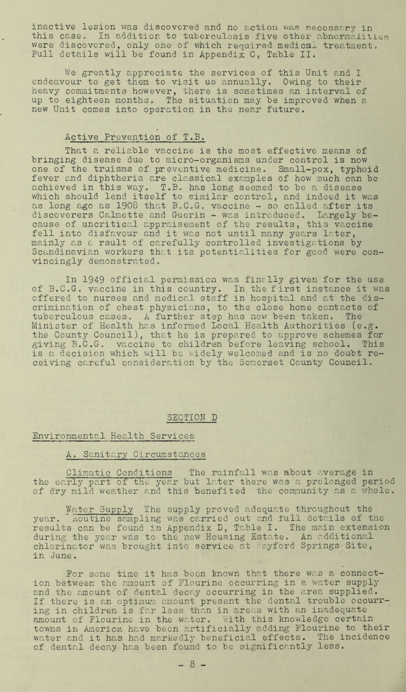 inactive lesion was discovered and no action necessary in this casSc In addition to tuberculosis five other abnorirLa,liiiGs were discovered, only one of which required medical treatment» Full details will be found in Appendix C, Table II. We greatly a,ppreciate the services of this Unit and I endeavour to get them to visit us annually. Owing to their heavy commitments however, there is sometimes an interval of up to eighteen months. The situation may be improved when a new Unit comes into operation in the nea.r future. Active Prevention of T.B, That a reliable vaccine is the most effective means of bringing disease due to micro-organisms under control is now one of the truisms of preventive medicine. Small-pox, typhoid fever and diphtheria a,re classical examples of how much can be achieved in this v\/ay. T.B. has long seemed to be a, disease which should lend itself to similar control, and indeed it was as long ago as 1908 that B.C.G. vaccine - so called after its discoverers Calmette and Guerin - was introduced. Largely be- cause of uncritical appraisement of the results, this vaccine fell into disfavour and it was not until many years later, mainly as a rsult of carefully controlled investigations by Scandinavian workers thc.t its potentialities for good v\/ere con- vincingly demonstrated. In 1949 officia-1 permission was fine.lly given for the use of B.C.G. vaccine in this country. In the f irst instc-nce it wa,s offered to nurses a-nd medical staff in hospital and a,t the dis- crimination of chest physicians, to the close home contacts of tuberculous cases. A further step has now been taken. The Minister of Health has informed Local Health Authorities (e.g. the County Council), tha.t he is prepared to approve schemes for giving B.C.G. vaccine to children before leaving school. This is a decision which will bo widely welcomed emd is no doubt re- ceiving careful consideration by the Somerset County Council. SECTION D Environmental Hea.lth Services A. Sanitary Circumsta.nces Climatic Conditions The rainfall was about .average in the early part of the year but Ir.ter there was a prolonged period of dry mild weather and this benefited the community as a whole. Water Supply The supply proved adequeate throughout the year. * xtoutine sampling was carried out and full details of the results can be found in Appendix L, Table I. The main extension during the year ws,s to the new Housing Estate. An additional chlorinator was brought into service- a.t ..'ayford Springs Site, in June. For some time it has been known that there was e. connect- ion between the amount of Flourine occurring in a water supply and the amount of denta.l decay occurring in the area supplied. If there is an optimum G.mount present the dental trouble occurr- ing in children is far less than in areas with an ina,deq_uate amount of Flourine in the water. With this knowledge certa,in towns in America he.ve been :-irtificially adding Flourine to their waiter a,nd it has ha.d ma.rkedlj'' beneficial effects. The incidence of dental decay has been found to be significantly less.