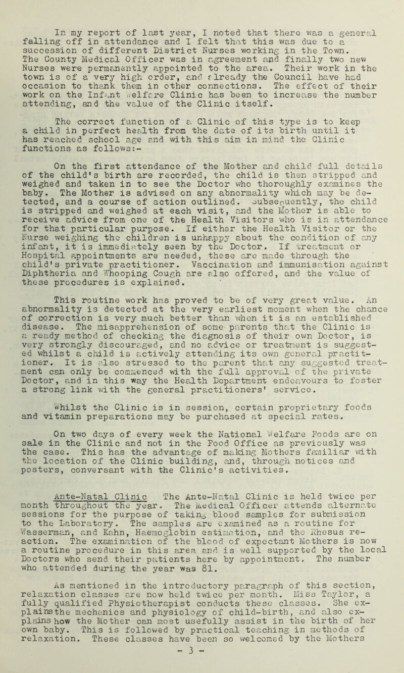 falling off in attendance and I felt that this was due to a succession of different District Nurses working in the Town. The County Medical Officer was in agreement and finally two new Nurses were permcnently appointed to the area. Their work in the town is of a very high order, and rlready the Council have had occasion to thank them in other connections. The effect of their work on the Infant i/elfare Clinic has been to increcise the number attending, and the value of the Clinic itself. The correct function of a Clinic of this type is to keep a cMld in perfect health from the date of its birth until it has reached school age and with this aim in mind the Clinic functions as follows On the first attendance of the Mother and child full details of the child's birth are recorded, the child is then stripped and weighed and taken in to see the Doctor who thoroughly examines the baby. The Mother is advised on any abnormality which may be de- tected, and a course of action outlined, oubseouently, the child is stripped and weighed at each visit, and the Mother is able to receive advice from one of the Health Visitors who is in attendance for that particular purpose. If either the Health Visitor or the Nurse weighing the children is unhappy about the condition of any infant, it is immediately seen by the Doctor. If treatment or Hospital Pippointments are needed, these a.ro made through the child's private practitioner, Vaccina,tion and immunisation against Diphtheria and Whooping Cough are also offered, and the value of these procedures is explained. This routine work has proved to be of very great value. An abnormality is detected at the very earliest moment when the chance of correction is very much better than when it is an established disease. The misapprehension of some parents that the Clinic is a ready method of checking the diagnosis of their own Doctor, is very strongly discouraged, and no advice or treatment is suggest- ed whilst a child is actively attending its own general practit- ioner, It is plso stressed to the parent that any suggested treat- ment can only be commenced with the full approval of the private Doctor, and in this way the Hea.lth Department endeavours to foster a strong link with the general practitioners' service. Whilst the Clinic is in session, certain proprietary foods and vitamin preparations may be purchased at special rates. On two days of every week the National Vv’elfare Poods are on sale in the Clinic and not in the Pood Office as previously was the case. This has the advantage of making Mothers farailiar with the location of the Clinic building, and, through notices and posters, conversant vdth the Clinic's activities. Ante-Natal Clinic The Ante-NatEil Clinic is held twice per month throughout the year. The Medical Officer attends alternate sessions for the purpose of taking blood samples for submission to the Laboratory. The samples are examined as a routine for Vasserman, and Kahn, Haemoglobin estimation, and the Phesus re- action, The examina.tion of the blood of expectant Mothers is now a routine procedure in this £irea and is well supported by the local Doctors who send their patients here by appointment. The number who attended during the year was 81. As mentioned in the introductory paragraph of this section, relaxation classes are now held twice per month. Miss Ta5^1or, a fully qualified Physiotherapist conducts these classes. She ex- plainsthe mechanics and physiology of child-birth, and also ex- plains how the Mother can most usefully assist in the birth of her own baby. This is followed by practical teaching in methods of relaxation. These classes have been so welcomed by the Mothers - 3 -
