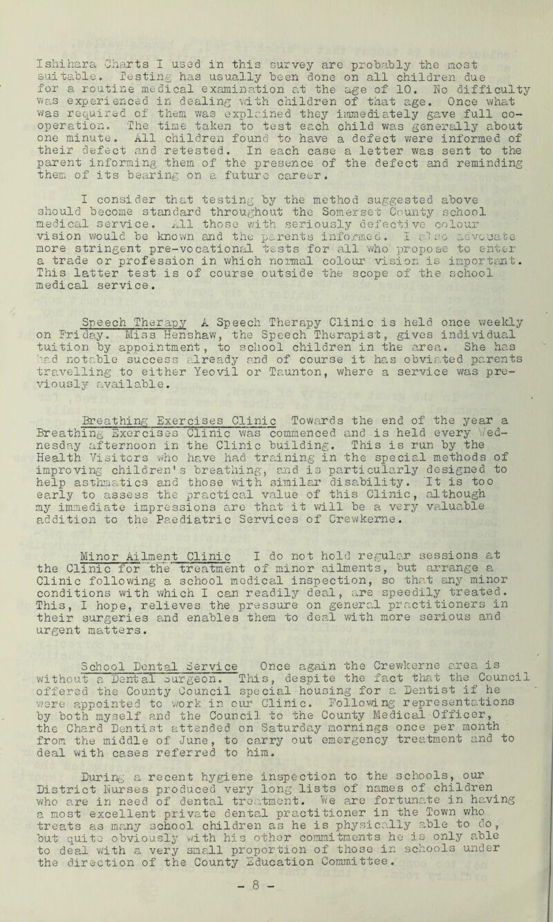 Ishihara Charts I used in this survey are probably the most suitable. lestin^ has usually been done on all children due for a routine medical examination at the age of 10, ho difficulty Was experienced in dealing with children of that age. Once what was required of them was explained they immedia^tely ga-ve full co- operation, '.The time taken to test each child was generally about one minute. All children found to have a defect were informed of their defect and retested. In each case a letter was sent to the parent informing them of the presence of the defect and reminding them of its bearing on a future career. I consider that testing by the method suggested above should become standard throughout the Somerset Ccmnty school medical service, i^ll those v/ith seriously defective colour vision would be known and the parents informed, I cO so advocabe more stringent pre-vocational tests for all who propose to enter a trade or profession in which normal colour vision is important. This latter test is of course outside the scope of the school medical service. Speech Therapy A Speech Therapy Clinic is held once weekly on Friday. Miss Henshaw, the Speech Therapist, gives individual tuition by appointment, to school children in the area. She has had notable success ailready and of course it has obvicC.ted parents travelling to either Yeovil or Ta.unton, where a service was pre- viously available. Breathing Exercises Clinic Towards the end of the year a Breathing Exercises Clinic was commenced and is held every '.Wed- nesday afternoon in the Clinic building. This is run by the Health Visitors vvho have ha,d training in the special methods of improving children's breathing, and is particularly designed to help asthmsitics and those with similar disability. It is too early to assess the practical value of this Clinic, although my immediate impressions a.re tha,t it will be a very valuable a,ddition to the Paediatric Services of Crewkerne. Minor Ailment Clinic I do not hold regular sessions at the Clinic for the treatment of minor ailments, but arrange a Clinic following a school medical inspection, so that any minor conditions with v\/hich I can readily deal, are speedily treated. This, I hope, relieves the pressure on general practitioners in their surgeries a.nd enables them to deal with more serious and urgent matters. School Dental Service Once again the Crewkerne area is without a Dental ourgeon. This, despite the fact that the Council offered the County Council special housin-g for a Dentist if he w'ere a,ppointed to work in our Clinic. Following representations by both myself e,nd the Council to the County Medical Officer, the Chard Dentist attended on Saturday mornings once per month from the middle of June, to carry out emergency treatment and to deal v\fith cases referred to him. During a recent hygiene inspection to the schools, our District Nurses produced very long lists of names of children who a,re in need of dental treatment. Vve a.re fortuna.te in halving a most excellent private denta,! practitioner in the Town v^ho treats as many school children as he is physically able to do, but quite obviously with his other cominitnients he is only able to deal with a very small proportion of those in schools under the direction of the County Education Committee.