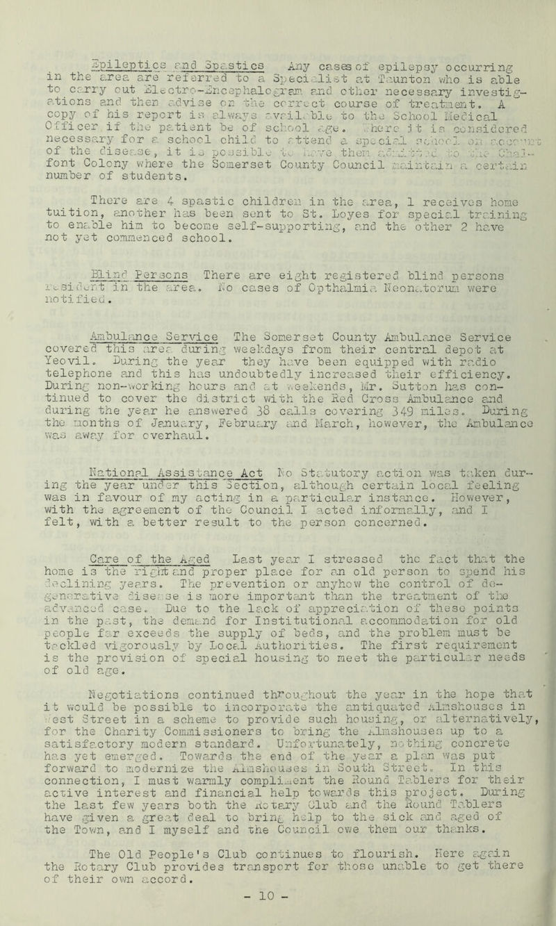 -Epileptics c,nd opc.stics Any cases of epilepsy occurring in the area are referred to a Specialist at faunton vlio Is able to carry out jElectro-nncc3phalo£T?iiP. and other necessary investig- ations and then advise on the correct course of treatneirat, A copy of his report is always avrileble to the School liedical Officer if the pc:tient be of school a.ge» ..here jt is considered necessary for a school child to attend a, spocical schoo], on a.ceo’Oi tile oisec-sCy it io possible 'I,'.,- jij...''v’o then font Colony where the Somerset County Council number of students. i.._ b j . C. o O iClctlL i-j. C c.-J. c .Is There are 4 spastic children in the area, 1 receives home tuition, ainother has been sent to St, Loyes for specic-l training to enable him to become self-supporting, and the other 2 have not yet commenced school. Blind Per sens There are eight registered blind persons m,9id>^-nt in the area, ho cases of Cpthalmia Neonatorum were notified. Ambulance Service The Somerset County Ambulance Service covered, this area during weekdays from their central depot at Yeovil, Turing the year they have been equipped with radio telephone and this has undoubtedly increased their efficiency. During non-working hours and at weekends, Mr. Sutton has con- tinued to cover the district with the Red Cross Ambulance and during the year he answered 38 calls covering 349 miles. During the months of January, February end Ma,rch, however, the Ambulance Vv’a,s away for overhaul. Rationpl Assistance Act ho Statutory action was taken dur- ing the year under this ^Section, although certain local feeling was in favour of my acting in a particulc-r instance. However, with the p-greement of the Council I cicted informally, and I felt, with a better result to the person concerned. Care of the Aged Lp-st year I stressed the fact that the home is the'rigiit and proper place for an old person to spend his dv-^cliniiig years. The prevention or anyhow the control of de- generative disease is more import.ant than the treatment of the advanced case. Due to the lack of apprecia.tion of these points in the past, the demand for Institutional a,ccommoelation for old people far exceeds the supply of beds, and the problem must be tackled vigorously by Loc&,l Authorities, The first requirement is the provision of special housing to meet the particular needs of old age. Negotiations continued throughout the year in the hope that it would be possible to incorporate the antiquated Almshouses in .'est Street in a scheme to provide such housing, or alternatively, for the Charity Commissioners to bring the mlrnshouses up to a satisfactory modern standard, Unfortuna.tely, nothing concrete has yet emerged. Towa.rds the end of the year p„ pl.on was put forward to modernize the ^^ilmshouses in South Street, In this connection, I must warmly compli-ucnt the Round Tadolers for their active interest and financial help towards this project. During the last few years both the Rotary Club and the Round Tablers have given a, great deal to bring help to the sick and p,ged of the Town, and I myself and xhe Council o\ie them our thanks. The Cld People's Club continues to flourish. Here aagrln the Rotary Club provides transport for those unc-ble to get there of their own accord.