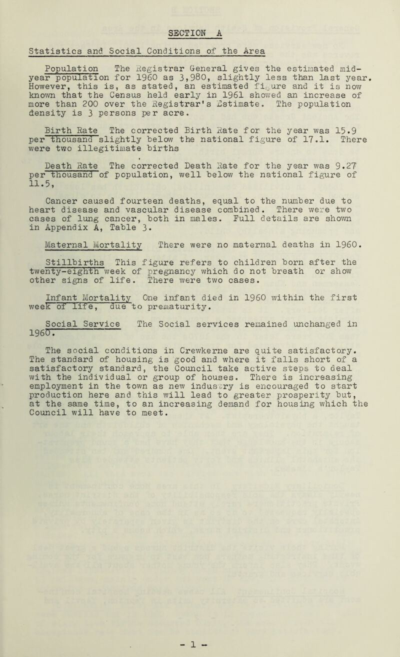 Statistics and Social Conditions of the Area Population The Registrar General gives the estimated mid- year population for I960 as 3,980, slightly less than last year. However, this is, as stated, an estimated figure and it is now known that the Census held early in 1961 showed an increase of more than 200 over the Registrar's Estimate. The population density is 3 persons per acre. Birth Rate The corrected Birth Rate for the year was 15.9 per thousand slightly helow the national figure of 17.1. There were two illegitimate Births Death Rate The corrected Death Rate for the year was 9.27' per thousand of population, well below the national figure of 11.5, Cancer caused fourteen deaths, equal to the number due to heart disease and vascular disease combined. There were two cases of lung cancer, both in males. Pull details are shown in Appendix A, Table 3. Maternal Mortality There were no maternal deaths in I960. Stillbirths This figure refers to children born after the twenty-eighth week of pregnancy which do not breath or show other signs of life. There were two cases. Infant Mortality One infant died in I960 within the first week of life, due to prematurity. Social Service The Social services remained unchanged in 19607 The social conditions in Crewkerne are quite satisfactory. The standard of housing is good and where it falls short of a satisfactory standard, the Council take active steps to deal with the individual or group of houses. There is increasing employment in the town as new industry is encouraged to start production here and this will lead to greater prosperity but, at the same time, to an increasing demand for housing which the Council will have to meet.