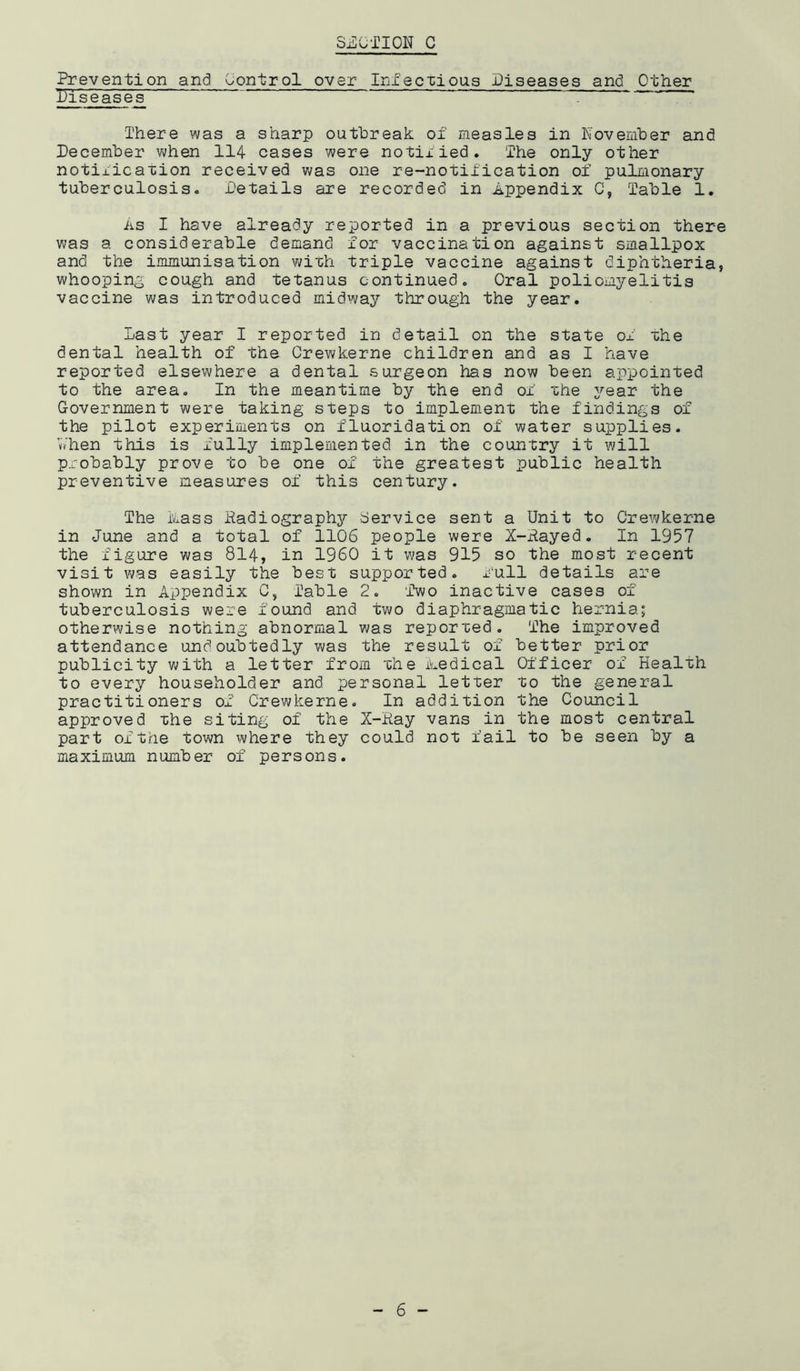 Prevention and Control over Infectious Diseases and Other Diseases There was a sharp outbreak of measles in November and December when 114 cases were notified. The only other notification received was one re-notification of pulmonary tuberculosis. Details are recorded in Appendix C, Table 1. As I have already reported in a previous section there was a considerable demand for vaccination against smallpox and the immunisation with triple vaccine against diphtheria, whooping cough and tetanus continued. Oral poliomyelitis vaccine was introduced midway through the year. Last year I reported in detail on the state of the dental health of the Crewkerne children and as I have reported elsewhere a dental surgeon has now been appointed to the area. In the meantime by the end of the year the Government were taking steps to implement the findings of the pilot experiments on fluoridation of water supplies. vVhen this is fully implemented in the country it will probably prove to be one of the greatest public health preventive measures of this century. The Mass Radiography Service sent a Unit to Crewkerne in June and a total of 1106 people were X-Rayed. In 1957 the figure was 814, in I960 it was 915 so the most recent visit was easily the best supported, full details are shown in Appendix C, Table 2. ‘Two inactive cases of tuberculosis were found and two diaphragmatic hernia; otherwise nothing abnormal was reported. The improved attendance undoubtedly was the result of better prior publicity with a letter from the Medical Officer of Health to every householder and personal letter to the general practitioners of Crewkerne. In addition the Council approved the siting of the X-Ray vans in the most central part of the town where they could not fail to be seen by a maximum number of persons.