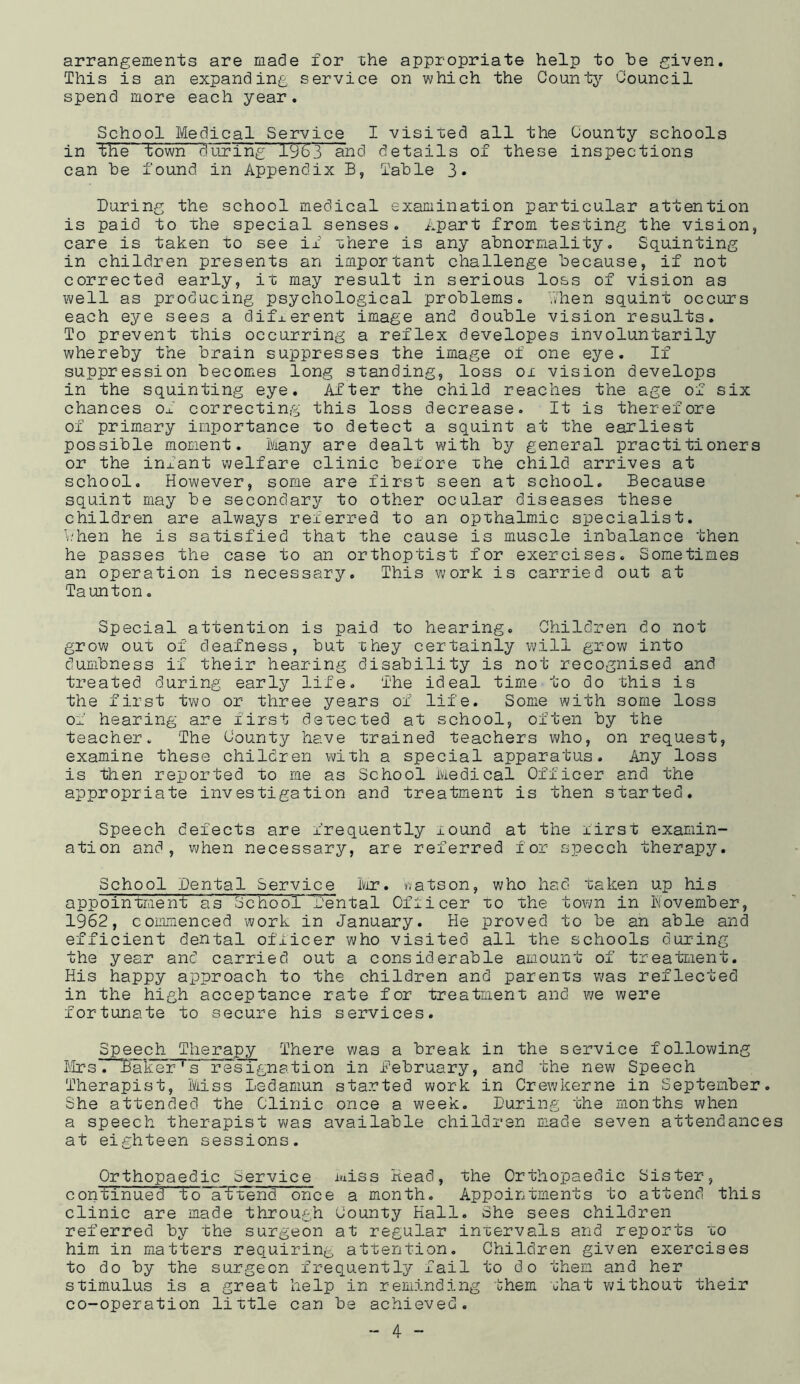 arrangements are made for the appropriate help to be given. This is an expanding service on which the County Council spend more each year. School Medical Service I visited all the County schools in the town during 1963 and details of these inspections can be found in Appendix B, Table 3* During the school medical examination particular attention is paid to the special senses. Apart from testing the vision, care is taken to see if xhere is any abnormality. Squinting in children presents an important challenge because, if not corrected early, it may result in serious loss of vision as well as producing psychological problems. -Then squint occurs each eye sees a different image and double vision results. To prevent this occurring a reflex developes involuntarily whereby the brain suppresses the image of one eye. If suppression becomes long standing, loss ox vision develops in the squinting eye. After the child reaches the age of six chances of correcting this loss decrease. It is therefore of primary importance xo detect a squint at the earliest possible moment. Many are dealt with by general practitioners or the infant welfare clinic before xhe child arrives at school. However, some are first seen at school. Because squint may be secondary to other ocular diseases these children are always referred to an opxhalmic specialist. Y/hen he is satisfied that the cause is muscle inbalance then he passes the case to an orthoptist for exercises. Sometimes an operation is necessary. This work is carried out at Taunton. Special attention is paid to hearing. Children do not grow out of deafness, but they certainly will grow into dumbness if their hearing disability is not recognised and treated during early life. The ideal time to do this is the first two or three years of life. Some with some loss of hearing are first dexected at school, often by the teacher. The County have trained teachers who, on request, examine these children with a special apparatus. Any loss is then reported to me as School Medical Officer and the appropriate investigation and treatment is then started. Speech defects are frequently xound at the xirst examin- ation and, when necessary, are referred for speech therapy. School Dental Service Mr. V/atson, who had taken up his appointment as School Dental Officer xo the town in November, 1962, commenced work in January. He proved to be an able and efficient dental officer who visited all the schools during the year and carried out a considerable amount of treatment. His happy approach to the children and parents was reflected in the high acceptance rate for treatment and we were fortunate to secure his services. Speech^ Therapy There was a break in the service following Mrs. Baker' s resignation in .February, and the new Speech Therapist, Miss ledamun started work in Crewkerne in September. She attended the Clinic once a week. During the months when a speech therapist was available children made seven attendance at eighteen sessions. Orthopaedic Service miss Head, the Orthopaedic Sister, continued Do attend once a month. Appointments to attend this clinic are made through County Hall. She sees children referred by the surgeon at regular inxervals and reports xo him in matters requiring attention. Children given exercises to do by the surgeon frequently fail to do them and her stimulus is a great help in reminding them that without their co-operation little can be achieved.