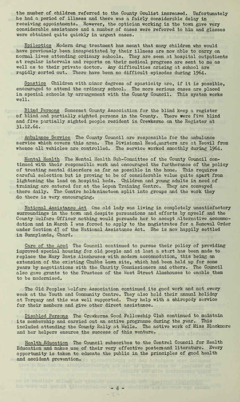 the ntmber of children referred to the County Oculist increased. Unfortunately he had a period of illness and there was a fairly considerable delay in receiving appointments. However, the optician working in the town gave very considerable assistance and a nxamber of cases were referred to him and glasses were obtained quite quickly in urgent cases. Epileptics Modern drug treatment has meant that many children who would have previously been incapacitated by their illness are now able to carry on normal lives attending ordinary schools. They are seen at hospital outpatients at regular intervals and reports on their medical progress are sent to me as well as to their private doctor. Any difficulties arising at school are rapidly sorted out. There have been no difficult episodes during 1964* Spastics Children with minor degress of spasticity are, if it is possible, encouraged to attend the ordinary school. The more serious cases are placed in special schools by arrangement with the County Council. This system works well. Blind Persons Somerset County Association for the blind keep a register of blind and partially sighted persons in the County. There were five blind and five partially sighted people resident in Crewkeme on the Register at 31.12.64. Ambulance Service The County Council are responsible for the ambulance service which covers this area. The Divisional Head^iioarters are at Yeovil from whence all vehicles are controlled. The service worked smoothly during I964. Mental Health The Mental Health Sub-Committee of the County Council con- tinued with their responsible work and encouraged the furtherance of the policy of treating mental disorders as far as possible in the home. This requires careful selection but is proving to be of considerable value quite apart from listening the load on hospital beds. Children and young adults in need of training are catered for at the Lopen Training Centre. They are conveyed there daily. The Centre holds nineteen split into groups and the work they do there is very encouraging. National Assistance Act One old lady was living in completely unsatisfactory surroundings in the town and despite persuasions and efforts by myself and the County V/elfare Officer nothing would persuade her to accept alternative accommo- dation and in March I was forced to apply to the magistrates for a Removal Order under Section 47 of the National Assistance Act. She is now happily settled in Sunnylands, Chard. Care of the Aged The Coimcil continued to pursue their policy of providing improved special housing for old poeple and at last a start has been made to replace the Mary Davis Almshouses with modem accommodation, this being an extension of the existing Chubbs Lawn site, which had been held up for some years by negotiations with the Charity Commissioners and others. The Council also gave grants to the Trustees of the V/est Street Almshouses to enable them to be modernised. The Old Peoples \«elfare Association continued its good v;ork and met every week at the Youth and Community Centre. They also held their annual holiday at Torquay and this was well supported. They help with a chiropody service for their members and give other direct assistance. Disabled Persons The Crewkerne Good Fellowship Club continued to maintain its membership and carried out an active programme during the year. This included attending the County Rally at V/ells. The active work of Miss Blackmore and her helpers ensures the success of this venture. Health Education The Council subscribes to the Centrel Council for Health Education and makes use of their very effective posters and literature. Every opportunity is taken to educate the public in the principles of good health and accident prevention.