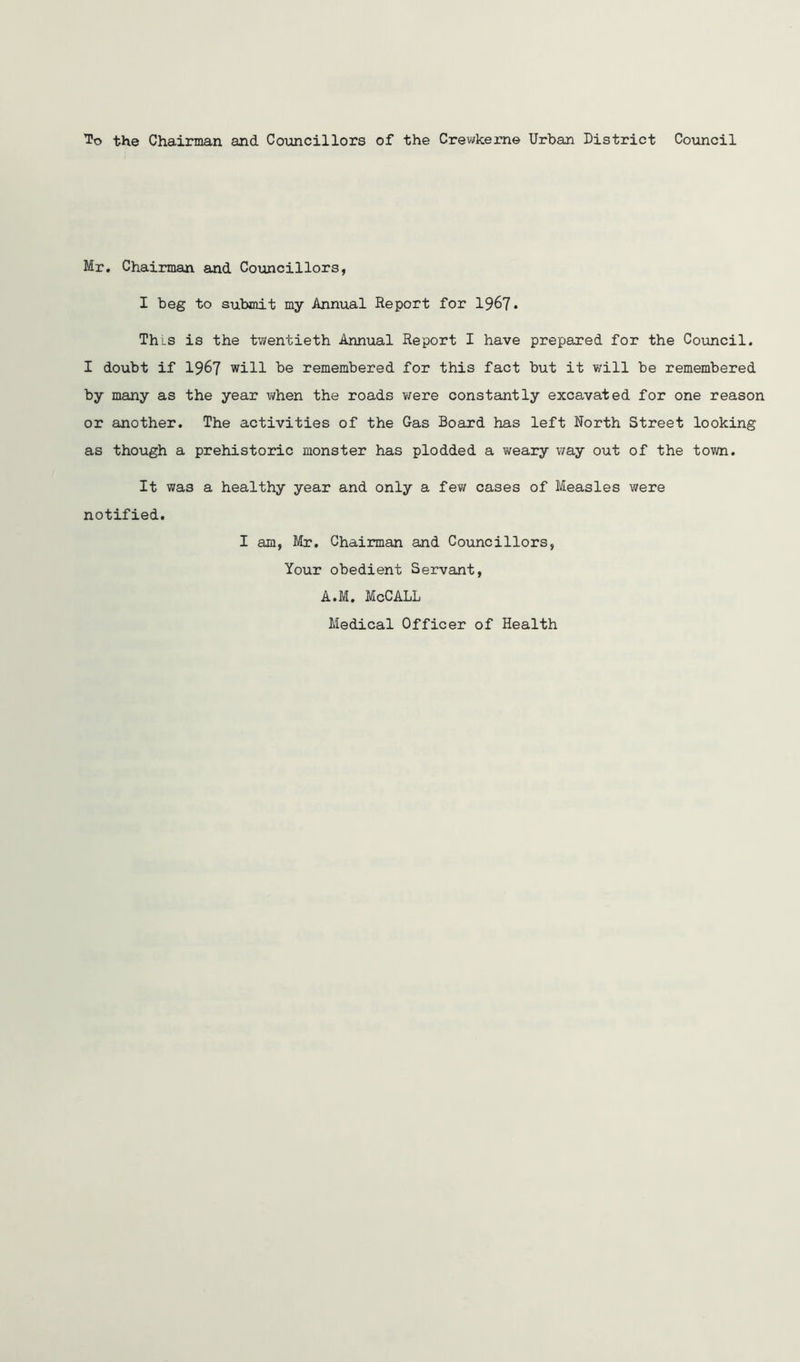 To the Chairman and Councillors of the Crewrkerne Urban District Coiincil Mr, Chairman and Councillors, I beg to submit my Annual Report for 1967* This is the twentieth Annual Report I have prepared for the Council. I doubt if 1967 will be remembered for this fact but it v/ill be remembered by many as the year when the roads were constantly excavated for one reason or another. The activities of the Gas Board has left North Street looking as though a prehistoric monster has plodded a vi/eary way out of the town. It was a healthy year and only a few cases of Measles were notified. I am, Mr, Chairman and Councillors, Your obedient Servant, A.M. McCALL Medical Officer of Health