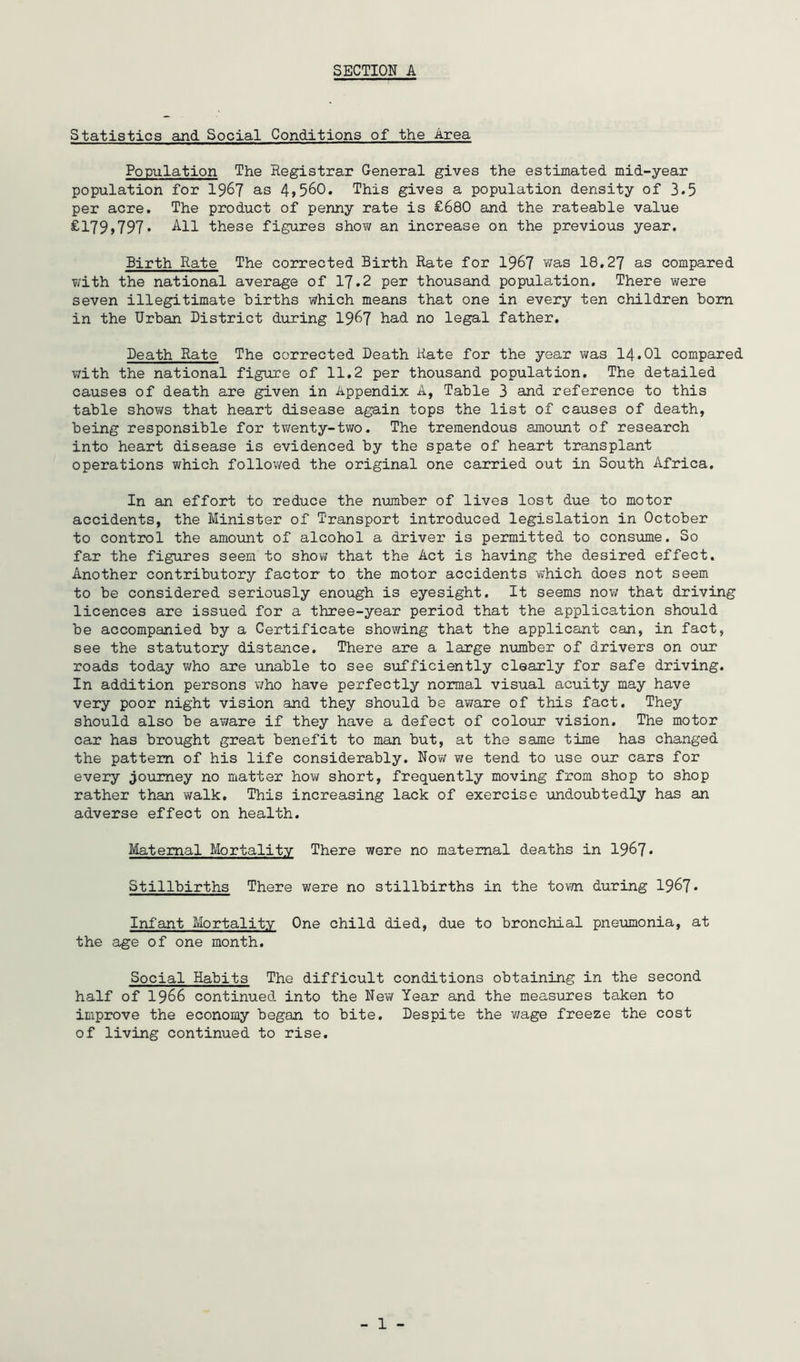 Statistics and Social Conditions of the Area Population The Registrar General gives the estimated mid-year population for 196? as 4>560. This gives a population density of 3.5 per acre. The product of penny rate is £680 and the rateable value ^179>797. these figures show an increase on the previous year. Birth Rate The corrected Birth Rate for 1967 was 18.27 as compared with the national average of 17.2 per thousand population. There were seven illegitimate births which means that one in every ten children bom in the Urban District during 1967 bad no legal father. Death Rate The corrected Death Rate for the year was I4.OI compared with the national figure of 11.2 per thousand population. The detailed causes of death are given in Appendix A, Table 3 and reference to this table shows that heart disease again tops the list of causes of death, being responsible for twenty-two. The tremendous amount of research into heart disease is evidenced by the spate of heart transplant operations which followed the original one carried out in South Africa. In an effort to reduce the number of lives lost due to motor accidents, the Minister of Transport introduced legislation in October to control the amount of alcohol a driver is permitted to conspune. So far the figures seem to show that the Act is having the desired effect. Another contributory factor to the motor accidents which does not seem to be considered seriously enough is eyesight. It seems now that driving licences are issued for a three-year period that the application should be accompanied by a Certificate showing that the applicant can, in fact, see the statutory distance. There are a large number of drivers on our roads today who are unable to see sufficiently clearly for safe driving. In addition persons v/ho have perfectly normal visual acuity may have very poor night vision and they should be aware of this fact. They should also be aware if they have a defect of colour vision. The motor car has brought great benefit to man but, at the same time has changed the pattern of his life considerably. Now we tend to use our cars for every jopimey no matter ho\^ short, frequently moving from shop to shop rather than walk. This increasing lack of exercise undoubtedly has an adverse effect on health. Maternal Mortality There were no maternal deaths in 1967 * Stillbirths There were no stillbirths in the tom during 1967* Infant Mortality One child died, due to bronchial pnemonia, at the age of one month. Social Habits The difficult conditions obtaining in the second half of 1966 continued into the New Year and the measiores taken to improve the economy began to bite. Despite the wage freeze the cost of living continued to rise.