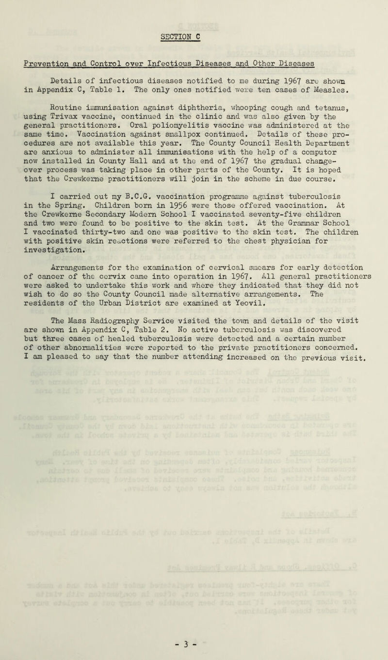 Prevention and Control over Infectious Diseases and Other Diseases Details of infectious diseases notified to me during 19^7 are shov/n in Appendix C, Table 1. The only ones notified were ten cases of Measles, Routine inmunisation against diphtheria, whooping cough and tetanus, using Trivax vaccine, continued in the clinic and v/as also given by the general practitioners. Oral poliomyelitis vaccine was administered at the same time. Vaccination against smallpox continued. Details of these pro- cedures are not available this year. The County Council Health Department are anxious to administer all immuniBations with the help of a computer nov; installed in County Hall and at the end of 196? the gradual change- over process was taking place in other parts of the Coiinty. It is hoped that the Crewkeme practitioners will join in the scheme in due course. I carried out my B.C.G. vaccination programme against tuberculosis in the Spring. Children born in 1956 were those offered vaccination. At the Crewkeme Secondary Modern School I vaccinated seventy-five children and two were found to be positive to the skin test. At the Grammar School I vaccinated thirty-two and one was positive to the skin test. The children v/ith positive skin reactions were referred to the chest physician for investigation. Arrangements for the examination of cervical smears for early detection of cancer of the cervix came into operation in 196?. All general practitioners were asked to undertake this work and v/here they indicated that they did not wish to do so the County Council made alternative arrangements. The residents of the Urban District are examined at Yeovil, The Mass Radiography Service visited the to?/n and details of the visit are shown in Appendix C, Table 2. No active tuberculosis was discovered but three cases of healed tuberculosis were detected and a certain number of other abnormalities were reported to the private practitioners concerned. I am pleased to say that the number attending increased on the previous visit.