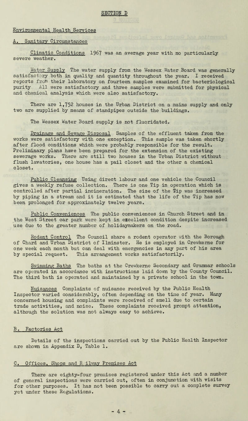 Environmental Health Services A. Sanitary Circumstances Climatic Conditions 1967 was an average year with no particularly severe weather. Water Supply The water supply from the Wessex Water Board was generally satisfactory both in quality and quantity throughout the year. I received reports frow their laboratory on fourteen samples examined for bacteriological purity All were satisfactory and three samples were submitted for physical and chemical analysis which were also satisfactory. There are 1,752 houses in the Urban District on a mains supply and only two are supplied by means of standpipes outside the buildings. The Vi/essex Water Board supply is not fluoridated. Drainage and Sewage Disposal Samples of the effluent taken from the works were satisfactory with one exception. This sample was taken shortly after flood conditions v/hich v/ere probably responsible for the result. Preliminary plans have been prepared for the extension of the existing sewerage works. There are still two houses in the Urban District without flush lavatories, one house has a pail closet and the other a chemical closet. Public Cleajising Using direct labour and one vehicle the Council gives a weekly refuse collection. There is one Tip in operation which is controlled after partial incineration. The size of the Tip was increased by piping in a stream and it is estimated that the life of the Tip has now been prolonged for approximately twelve years. Public Conveniences The public conveniences in Church Street and in the West Street car park were kept in excellent condition despite increased use due to the greater number of holidaymakers on the road. Rodent Control The Council share a rodent operator with the Borough of Chard and Urban District of Ilminster. He is employed in Crewkerne for one v\reek each month but can deal with emergencies in any part of his area by special request. This arrangement works satisfactorily. Swimming Baths The baths at the Crev^rkerne Secondary and Grammar schools are operated in accordance v/ith instructions laid down by the County Council. The third bath is operated and maintained by a private school in the town. Nuisances Complaints of nuisance received by the Public Health Inspector varied considerably, often depending on the time of year. Bilany concerned housing and complaints were received of smell due to certain trade activities, and noise. These complaints received prompt attention, although the solution was not always easy to achieve. B. Factories Act Details of the inspections carried out by the Public Health Inspector are shown in Appendix D, Table 1. C. Offices. Shops and R ilway Premises Act There are eighty-four premises registered under this Act and a niamber of general inspections were carried out, often in conjunction with visits for other purposes. It has not been possible to carry out a complete sxirvey yet under these Regulations.