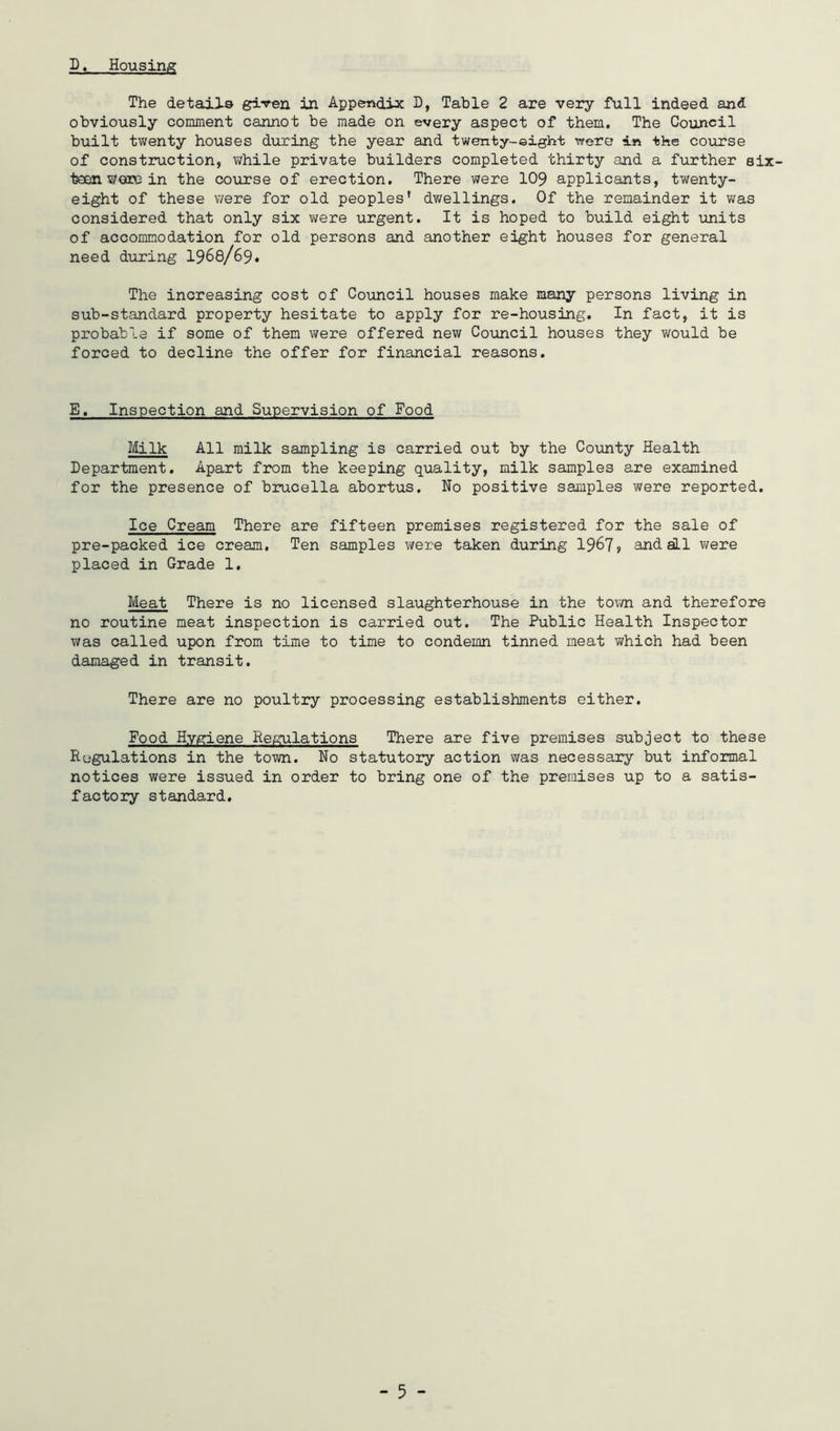D. Housing The detaila given in Appendix D, Table 2 are very full indeed and obviously conunent cannot be made on every aspect of them. The Council built twenty houses during the year and twenty-eight were in the course of construction, while private builders completed thirty and a further six- teen wore in the course of erection. There were 109 applicants, twenty- eight of these were for old peoples’ dwellings. Of the remainder it was considered that only six were urgent. It is hoped to build eight units of accommodation for old persons and another eight houses for general need during I968/69. The increasing cost of Council houses make many persons living in sub-standard property hesitate to apply for re-housing. In fact, it is probable if some of them were offered new Council houses they would be forced to decline the offer for financial reasons. E. Inspection and Supervision of Food Milk All milk sampling is carried out by the County Health Department. Apart from the keeping quality, milk samples are examined for the presence of brucella abortus. No positive samples were reported. Ice Cream There are fifteen premises registered for the sale of pre-packed ice cream, Ten samples v/ere taken during 19^7 > and all were placed in Grade 1. Meat There is no licensed slaughterhouse in the tovm and therefore no routine meat inspection is carried out. The Public Health Inspector was called upon from time to time to condemn tinned meat which had been damaged in transit. There are no poultry processing establishments either. Food Hygiene Regulations There are five premises subject to these Regulations in the town. No statutory action was necessary but informal notices were issued in order to bring one of the premises up to a satis- factory standard.