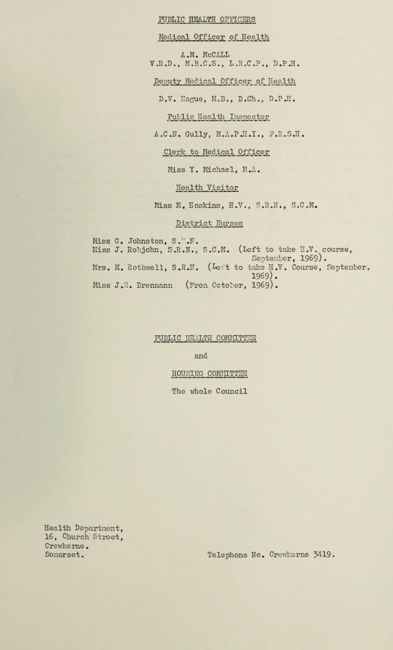 PUBLIC HEALTH OFFICERS Medical Officer of Health A.M. McCALL V.R.D., M.R.C.S., L.R.C.P., D.P.H. Deputy Medical Officer of Health D.V, Ea/jue, M.B., B.Ch., D.P.H. Public Health Inspector A.C.H. Gully, M.A.PJ-I.I., P.R.S.H. Clerk to Medical Officer Miss Y. Mchael, M.A. Health Visitor Miss M, Hoskins, H.V,, S.R.H., S.C.M, District Nurses Miss G, Johnston, Miss J. Robjohn, S.R.N., S.C.M. (Left to talce H.V. course, Septenber, 1969). Mrs. M. Rothwell, S.R.IT. (Le:rt to talce H.V. Course, September, 1969). Miss J.R. Brennann (Pron October, 1969). PUBLIC HEALTH COMMITTEE and HOUSING COMMETTEE The xfhole Council Health Department, 16, Ohurch Street, Crewkeme. Somerset. Telephone No. Creukerne 5419