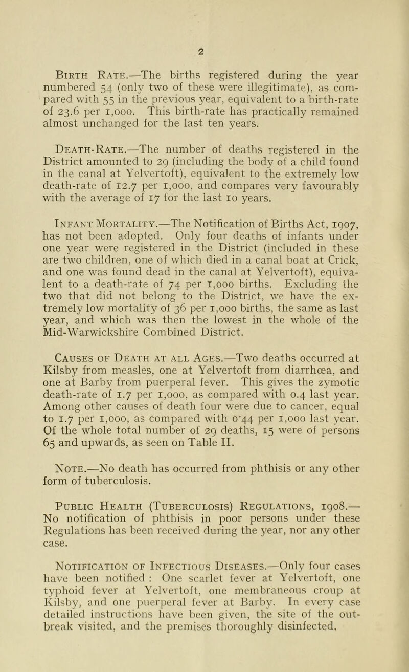 Birth Rate.—The births registered during the year numbered 54 (only two of these were illegitimate), as com- pared with 55 in the previous year, equivalent to a birth-rate of 23.6 per 1,000. This birth-rate has practically remained almost unchanged for the last ten years. Death-Rate.—The number of deaths registered in the District amounted to 29 (including the body of a child found in the canal at Yelvertoft), equivalent to the extremely low death-rate of 12.7 per 1,000, and compares very favourably with the average of 17 for the last 10 years. Infant Mortality.—The Notification of Births Act, 1907, has not been adopted. Only four deaths of infants under one year were registered in the District (included in these are two children, one of which died in a canal boat at Crick, and one was found dead in the canal at Yelvertoft), equiva- lent to a death-rate of 74 per 1,000 births. Excluding the two that did not belong to the District, we have the ex- tremely low mortality of 36 per 1,000 births, the same as last year, and which was then the lowest in the whole of the Mid-Warwickshire Combined District. Causes of Death at all Ages.—Two deaths occurred at Kilsby from measles, one at Yelvertoft from diarrhoea, and one at Barby from puerperal fever. This gives the zymotic death-rate of 1.7 per 1,000, as compared with 0.4 last year. Among other causes of death four were due to cancer, equal to 1.7 per 1,000, as compared with 0^44 per 1,000 last year. Of the whole total number of 29 deaths, 15 were of persons 65 and upwards, as seen on Table II. Note.—No death has occurred from phthisis or any other form of tuberculosis. Public Health (Tuberculosis) Regulations, 1908.— No notification of phthisis in poor persons under these Regulations has been received during the year, nor any other case. Notification of Infectious Diseases.—Only four cases have been notified : One scarlet fever at Yelvertoft, one typhoid fever at Yelvertoft, one membraneous croup at Kilsby, and one puerperal fever at Barby. In every case detailed instructions have been given, the site of the out- break visited, and the premises thoroughly disinfected,