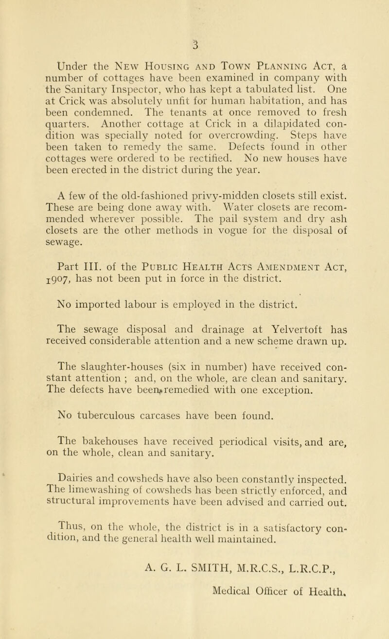 Under the New Housing and Town Planning Act, a number of cottages have been examined in company with the Sanitary Inspector, who has kept a tabulated list. One at Crick was absolutely unfit for human habitation, and has been condemned. The tenants at once removed to fresh quarters. Another cottage at Crick in a dilapidated con- dition was specially noted for overcrowding. Steps have been taken to remedy the same. Defects found in other cottages were ordered to be rectified. No new houses have been erected in the district during the year. A few of the old-fashioned privy-midden closets still exist. These are being done away with. Water closets are recom- mended wherever possible. The pail system and dry ash closets are the other methods in vogue for the disposal of sewage. Part III. of the Public Health Acts Amendment Act, 1907, has not been put in force in the district. No imported labour is employed in the district. The sewage disposal and drainage at Yelvertoft has received considerable attention and a new scheme drawn up. The slaughter-houses (six in number) have received con- stant attention ; and, on the whole, are clean and sanitary. The defects have been^remedied with one exception. No tuberculous carcases have been found. The bakehouses have received periodical visits, and are, on the whole, clean and sanitary. Dairies and cowsheds have also been constantly inspected. The limewashing of cowsheds has been strictly enforced, and structural improvements have been advised and carried out. Thus, on the whole, the district is in a satisfactory con- dition, and the general health well maintained. A. G. L. SMITH, M.R.C.S., L.R.C.P., Medical Officer of Health.