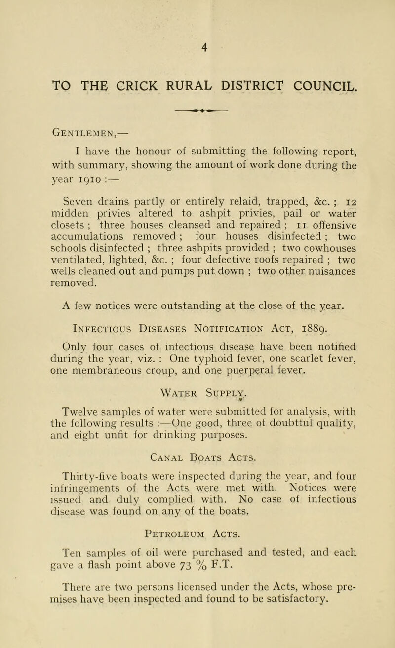 TO THE CRICK RURAL DISTRICT COUNCIL. Gentlemen,— I have the honour of submitting the following report, with summary, showing the amount of work done during the year 1910 :— Seven drains partly or entirely relaid, trapped, &c. ; 12 midden privies altered to ashpit privies, pail or water closets ; three houses cleansed and repaired ; 11 offensive accumulations removed ; four houses disinfected ; two schools disinfected ; three ashpits provided ; two cowhouses ventilated, lighted, &c. ; four defective roofs repaired ; two wells cleaned out and pumps put down ; two other nuisances removed. A few notices were outstanding at the close of the year. Infectious Diseases Notification Act, 1889. Only four cases of infectious disease have been notified during the year, viz. : One typhoid fever, one scarlet fever, one membraneous croup, and one puerperal fever. Water Supply. Twelve samples of water were submitted for analysis, with the following results One good, three of doubtful quality, and eight unfit for drinking purposes. Canal Boats Acts. Thirty-five boats were inspected during the year, and four infringements of the Acts were met with. Notices were issued and duly complied with. No case of infectious disease was found on any of the boats. Petroleum Acts. Ten samples of oil were purchased and tested, and each gave a flash point above 73 % F.T. There are two persons licensed under the Acts, whose pre- mises have been inspected and found to be satisfactory.