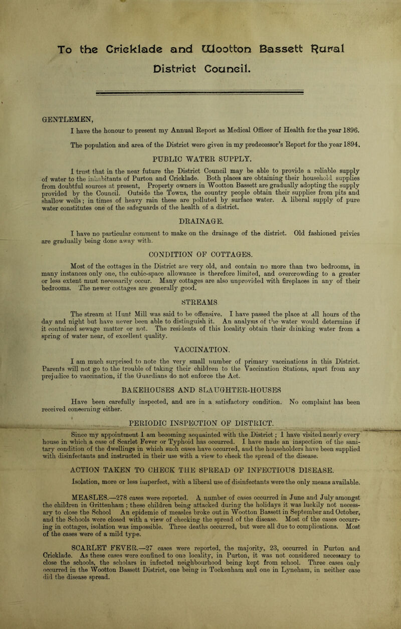 To the Cmeklade and GClootton Bassett ^atfal : District Coaneil. GENTLEMEN, I have the honour to present my Annual Report as Medical Officer of Health for the year 1896. The population and area of the District were given in my predecessor’s Report for the year 1894, PUBLIC WATER SUPPLY. I trust that in the near future the District Council may be able to provide a reliable supply of water to the inhabitants of Purton and Cricklade. Both places are obtaining their household supplies from doubtful sources at present, Property owners in Wootton Bassett are gradually adopting the supply provided by the Council. Outside the Towns, the country people obtain their supplies from pits and shallow wells; in times of heavy rain these are polluted by surface water. A liberal supply of pure water constitutes one of the safeguards of the health of a district. DRAINAGE. I have no particular comment to make on the drainage of the district. Old fashioned privies are gradually being done away with. CONDITION OP COTTAGES. Most of the cottages in the District are very old, and contain no more than two bedrooms, in many instances only one, the cubic-space allowance is therefore limited, and overcrowding to a greater or less extent must necessarily occur. Many cottages are also unprovided with fireplaces in any of their bedrooms. The newer cottages are generally good. STREAMS The stream at Hunt Mill was said to be offensive. I have passed the place at all hours of the day and night but have never been able to distinguish it. An analysis of the water would determine if it contained sewage matter or not. The residents of this locality obtain their diinking water from a spring of water near, of excellent quality. VACCINATION. I am much surprised to note the very small number of primary vaccinations in this District. Parents will not go to the trouble of taking their children to the Vaccination Stations, apart from any prejudice to vaccination, if the Guardians do not enforce the Act. BAKEHOUSES AND SLAUGHTER-HOUSES Have been carefully inspected, and are in a satisfactory condition. No complaint has been received concerning either. PERIODIC INSPECTION OF DISTRICT. Since my appointment 1 am becoming acquainted with the District; I have visited nearly every house in which a case of Scarlet Fever or Typhoid has occurred. I have made an inspection of the sani- tary condition of the dwellings in which such cases have occurred, and the householders have been supplied with disinfectants and instructed in their use with a view to check the spread of the disease. ACTION TAKEN TO CHECK THE SPREAD OF INFECTIOUS DISEASE. Isolation, more or less imperfect, with a liberal use of disinfectants were the only means available. MEASLES.—278 cases were reported. A number of cases occurred in June and July amongst the children in Grittenham ; these children being attacked during the holidays it was luckily not necess- ary to close the School An epidemic of measles broke out in Wootton Bassett in September and October, and the Schools were closed with a view of checking the spread of the disease. Most of the cases occurr- ing in cottages, isolation was impossible. Three deaths occurred, but were all due to complications. Most of the cases were of a mild type. SCARLET FEVER,.—27 cases were reported, the majority, 23, occurred in Purton and Cricklade. As these cases were confined to one locality, in Purton, it was not considered necessary to close the schools, the scholars in infected neighbourhood being kept from school. Three cases only occurred in the Wootton Bassett District, one being iu Tockenham and one in Lyneham, in neither case did the disease spread.