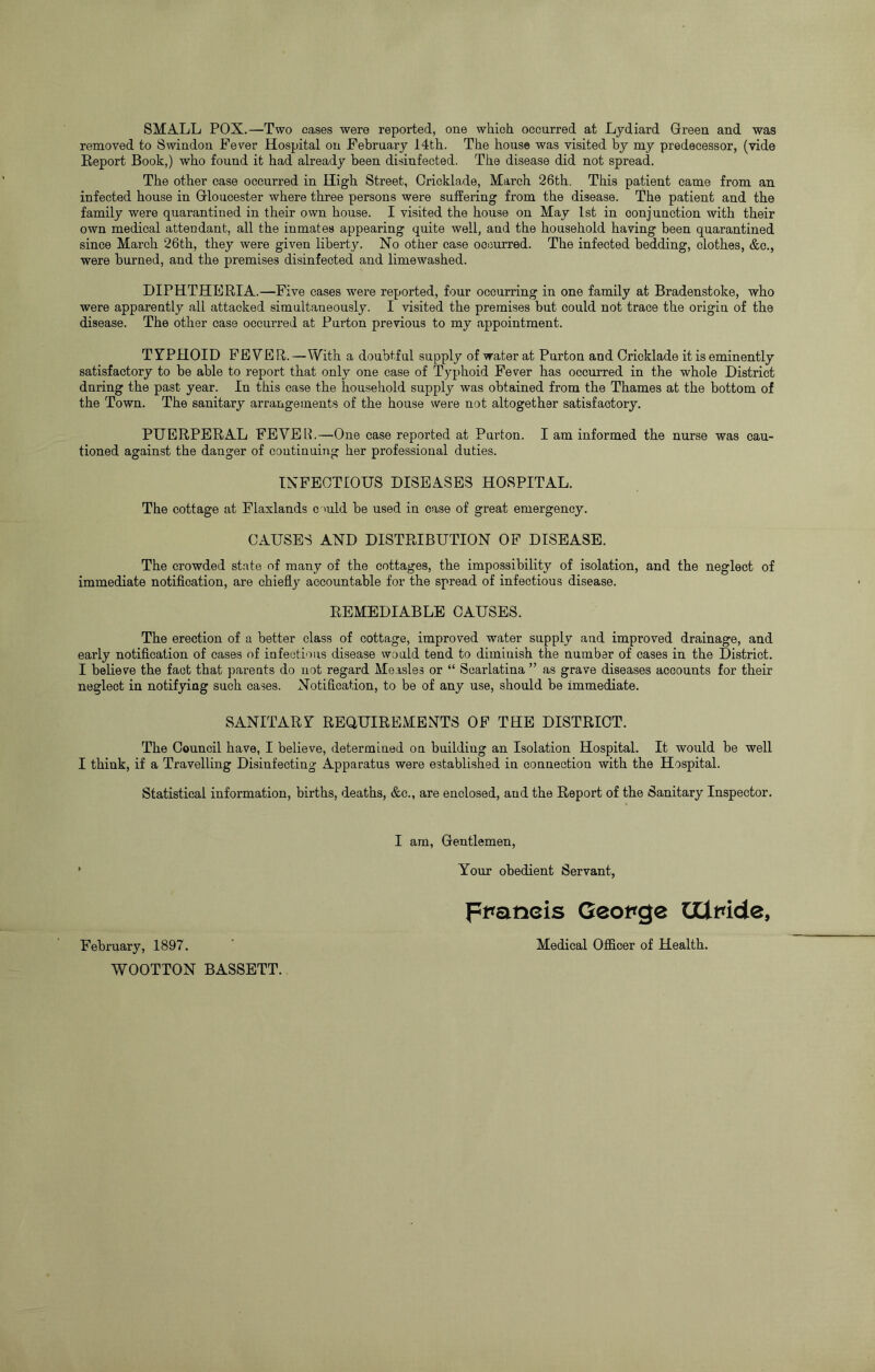 SMALL POX.—Two cases were reported, one which occurred at Lydiard Green and was removed to Swindon Fever Hospital on February 14th. The house was visited by my predecessor, (vide Report Book,) who found it had already been disinfected. The disease did not spread. The other case occurred in High Street, Crickla.de, March 26th. This patient came from an infected house in Gloucester where three persons were suffering from the disease. The patient and the family were quarantined in their own house. I visited the house on May 1st in conjunction with their own medical attendant, all the inmates appearing quite well, and the household having been quarantined since March 26th, they were given liberty. No other case occurred. The infected bedding, clothes, &c., were burned, and the premises disinfected and limewashed. DIPHTHERIA.—Five cases were reported, four occurring in one family at Bradenstoke, who were apparently all attacked simultaneously. I visited the premises but could not trace the origin of the disease. The other case occurred at Purton previous to my appointment. TYPHOID FEVER.—With a doubtful supply of water at Purton and Cricklade it is eminently satisfactory to be able to report that only one case of Typhoid Fever has occurred in the whole District during the past year. In this case the household supply was obtained from the Thames at the bottom of the Town. The sanitary arrangements of the house were not altogether satisfactory. PUERPERAL FEVER.—One case reported at Purton. I am informed the nurse was cau- tioned against the danger of continuing her professional duties. INFECTIOUS DISEASES HOSPITAL. The cottage at Flaxlands c mid be used in case of great emergency. CAUSES AND DISTRIBUTION OF DISEASE. The crowded state of many of the cottages, the impossibility of isolation, and the neglect of immediate notification, are chiefly accountable for the spread of infectious disease. REMEDIABLE CAUSES. The erection of a better class of cottage, improved water supply and improved drainage, and early notification of cases of infections disease would tend to diminish the number of cases in the District. I believe the fact that parents do not regard Measles or “ Scarlatina ” as grave diseases accounts for their neglect in notifying such cases. Notification, to be of any use, should be immediate. SANITARY REQUIREMENTS OF THE DISTRICT. The Council have, I believe, determined on building an Isolation Hospital. It would be well I think, if a Travelling Disinfecting Apparatus were established in connection with the Hospital. Statistical information, births, deaths, &c., are enclosed, and the Report of the Sanitary Inspector. I am, Gentlemen, Your obedient Servant, Francis George CUmde, February, 1897. ' Medical Officer of Health. WOOTTON BASSETT.