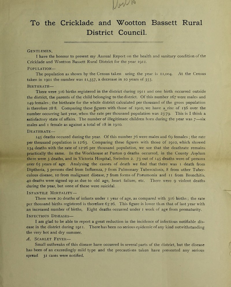 To the Cricklade and Wootton Bassett Rural District Council. Gentlemen, I have the honour to present my Annual Report on the health and sanitary condition of the Cricklade and Wootton Bassett Rural District for the year 1911. Population— The population as shown by the Census taken uring the year is 11,004. At the Census taken in 1901 the number was 11,357, a decrease in 10 years of 353. Birthrate— There were 316 births registered in the district during 191 1 and one birth occurred outside the district, the parents of the child belonging to the district. Of this number 167 were males and 149 females ; the birthrate for the whole district calculated per thousand of the gross population is therefore 28-8. Comparing these figures with those of 1910, we have a rise of 156 over the number occurring last year, when the rate per thousand population was 2379. This is I think a satisfactory state of affairs. The number of illegitimate children born during the year was 7—six males and 1 female as against a total of 18 in 1910. Deathrate— 145 deaths occured during the year. Of this number 76 were males and 69 females ; the rate per thousand population is I2'63- Comparing these figures with those of 1910, which showed 134 deaths with the rate of 12-26 per thousand population, we see that the deathrate remains practically the same. In the Workhouse at Burton 9 deaths occurred, in the County Asylum there were 3 deaths, and in Victoria Hospital, Swindon 2. 73 out of 145 deaths were of persons over 65 years of age. Analysing the causes of death we find that there was 1 death from Diptheria, 3 persons died from Influenza, 7 from Pulmonary Tuberculosis, 8 from other Tuber- culous disease, 10 from malignant disease, 7 from forms of Pneumonia and 11 from Bronchitis. 40 deaths were signed up as due to old age, heart failure, etc. There were 9 violent deaths during the year, but none of these were suicidal. Infantile Mortality— There were 20 deaths of infants under 1 year of age, as compared with 316 births ; the rate per thousand births registered is therefore 63-26. This figure is lower than that of last year with an increased number of births, Eight deaths occurred under 1 week of age from prematurity. Infectious Diseases— I am glad to be able to report a great reduction in the incidence of infectious notifiable dis- ease in the district during 1911. There has been no serious epidemic of any kind notwithstanding the very hot and dry summer. A. Scarlet Fever— Small outbreaks of this disease have occurred in several parts of the district, but the disease has been of an exceedingly mild type and the precautions taken have prevented any serious spread 31 cases were notified.