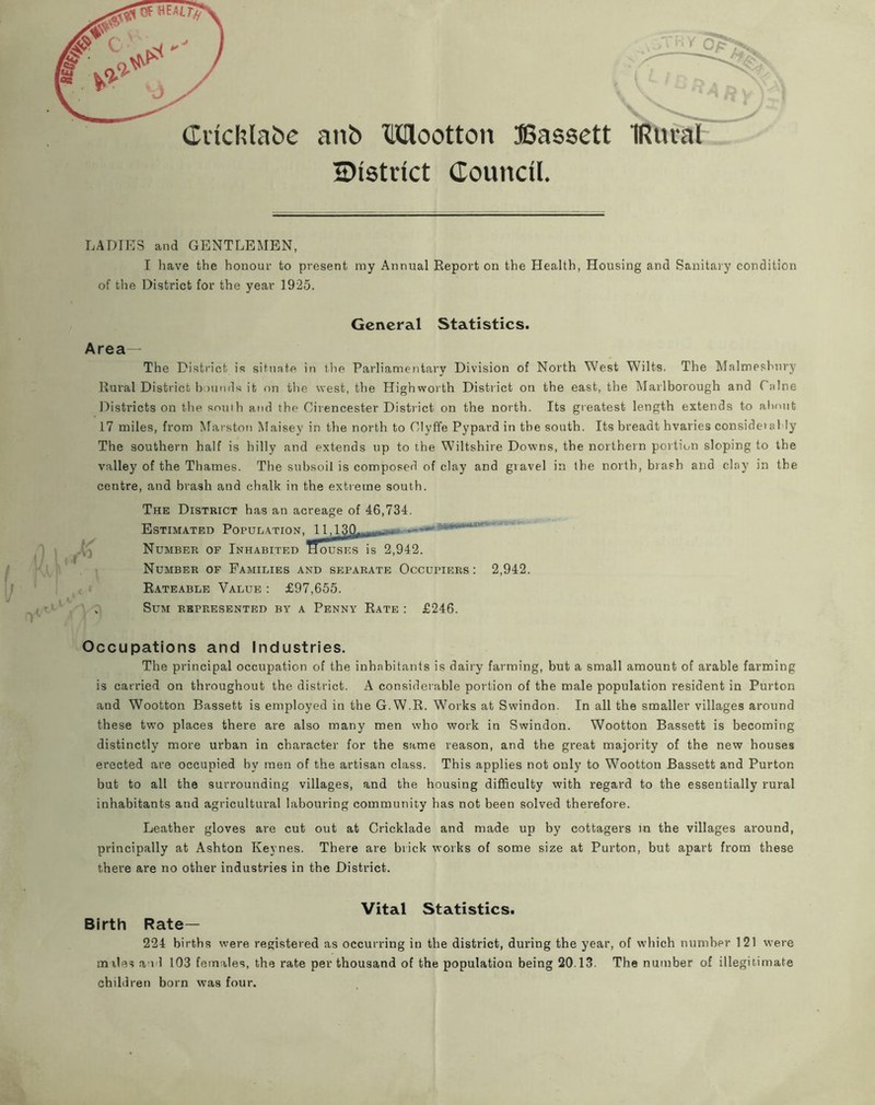 aiib Mootton JSassett IRuval 2)i8tdct Council. LADIES and GENTLEMEN. I liave the honour to present my Annual Report on the Health, Housing and Sanitary condition of the District for the year 1925. General Statistics. Area— The District is sitnnte in flie Parliamentary Division of North West Wilts. The Malmesbury Rural District b )nnds it f)n the west, the Highworth District on the east, the Marlborough and Caine Districts on the south and the Cirencester District on the north. Its greatest length extends to aliout 17 miles, from Marston Maisey in the north to Clyffe Pypard in the south. Its breadt hvaries consideial ly The southern half is hilly and extends up to the Wiltshire Downs, the northern portion sloping to the valley of the Thames. The subsoil is composed of clay and gravel in the north, brash and clay in the centre, and brash and chalk in the extreme south. The District has an acreage of 46,734. Estimated Population, Number op Inhabited Number of Families and separate Occupiers ; 2,942. Rateable Value ; £97,655. Sum represented by a Penny Rate : £246. 11,130. lousES is 2,942. Occupations and Industries. The principal occupation of the inhabitants is dairy farming, but a small amount of arable farming is carried on throughout the district. A considerable portion of the male population resident in Purton and Wootton Bassett is employed in the G.W.R. Works at Swindon. In all the smaller villages around these two places there are also many men who work in Swindon. Wootton Bassett is becoming distinctly more urban in character for the same reason, and the great majority of the new houses erected are occupied by men of the artisan class. This applies not only to Wootton Bassett and Purton but to all the surrounding villages, and the housing difficulty with regard to the essentially rural inhabitants and agricultural labouring community has not been solved therefore. Leather gloves are cut out at Cricklade and made up by cottagers m the villages around, principally at Ashton Keynes. There are brick works of some size at Purton, but apart from these there are no other industries in the District. Birth Rate- Vital Statistics. 224 births were registered as occurring in the district, during the year, of which number 121 were miles a id 103 females, the rate per thousand of the population being 20.13. The number of illegitimate children born was four.