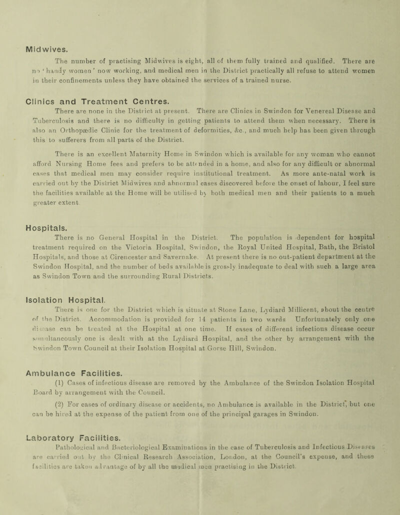 Mid wives. The number of practising Midwives is eight, all of them fully tiained and qualified. There are no ‘ handy women ’ now working, and medical men in the District practically all refuse to attend women in their confinements unless they have obtained the services of a trained nurse. Clinics and Treatment Centres. There are none in the District at present. There are Clinics in Swindon for Venereal Disease and Tuberculosis and there is no difficulty in getting patients to attend them when necessary. There is also an Orthopaedic Clinic for the treatment of deformities, &c., and much help has been given through this to sufferers from all parts of the District. There is an excellent Maternity Home in Swindon which is available for any woman who cannot afford Nursing Home fees and prefers to he attended in a home, and also for any difficult or abnormal cases that medical men may consider require institutional treatment. As more ante-natal work is carried out by the District Mid wives and ahnormal cases discovered before the onset of labour, I feel sure the facilities available at the Home will be utilised h\ both medical men and their patients to a much greater extent. Hospitals. There is no General Hospital in the District. The population is dependent for hospital treatment required on the Victoria Hospital, Swindon, the Royal United Hospital, Bath, the Bristol Hospitals, and those at Cirencester and Savernake. At present there is no out-patient department at the Swindon Hospital, and the number of beds available is grosj-ly inadequate to deal with such a large area as Swindon Town and the surrounding Rural Districts. Isolation Hospital. There is one for the District which is situate at Stone Lane, Lydiard l\lillicent, about the centre of the District. Accommodation is provided for 14 patients in two wards Unfortunately only one diu-'ase can be treated at the Hospital at one time. If cases of different infectious disease occur simultaneously one is dealt with at the Lydiard Hospital, and the other by arrangement with the Swindon Town Council at their Isolation Hospital at Glorse Hill, Swindon. Ambulance Facilities. (1) Cases of infectious disease are removed by the Ambulance of the Swindon Isolation Hospital Board by arrangement with the Council. (2) For cases of ordinary disease or accidents, no Ambulance is available in the District, but one can be hired at the expense of the patient from one of the principal garages in Swindon. Laboratory Facilities. Pathological atid Bacteriological Examinations in the case of Tuberculosis and Infectious.Diseases are carried out by the Clinical Research Association, London, at the Council’s expense, and these f iciUtics are taken a 1 vantage of by all the medical men practising in the District.