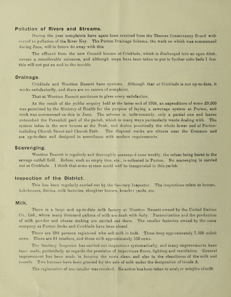 Pollution of Rivers and Streams. DiiriiiK the year complaints have again been received from the Thames Conservancy Board with regard to pollution of the River Key. The Purton Drainage Scheme, the work on which was commenced during June, will in future do away with this The effluent from the new Council houses at Cricklade, which is discharged into an open ditch, causes a considerable nuisance, and although steps have been taken to put in further coke beds I fear this will not put an end to the trouble. Drainage. Cricklade and Wootton Bassett have systems. Although that at Cricklade is not up-to-date, it works satisfactorily, and there are no causes of complaint. That at Wootton Bassett continues to gives every satisfaction. As the result of the public enquiry held at the latter end of 1924, an expenditure of some £9,500 was permitted by the Ministry of Health for the purpose of laying a sewerage system at Purton, and work was commenced on this in June. The scheme is. unfortunately, only a partial one and leaves untouched the Pavenhill part of the parish, which in many ways particularly wants dealing with. The system takes in the new houses at the Peak, and drains practically the w'hole lower end of Purton> including Church Street and Church Path. The disposal works are situate near the Common and are up-to-date and designed in accordance with modern requirements. Scavenging. Wootton Bassett is regularly and thorouglily scavengf d once weekly, the refuse being burnt in the sewage outfall field. Refuse, such as empty tins, etc., is collected in Purton. No scavenging is carried out at Cricklade. I think that some system could well be inaugurated in this parish. Inspection of the District. This has been regularly carried out by the Sanitary Inspector. The inspections relate to houses, bakehouses, dairies, milk factories, slaughter houses, knacker yards, etc. Milk. There is a large and up-to-date milk factory at Wootton Bassett owned by the United Dairies Co., Ltd., where many thousand gallons of milk are dealt with daily. Pasteurization and the production of milk powder and cheese making are carried out there. The smaller factories owned by the same company at Purton Stoke and Cricklade have been closed. There are 294 persons registered who sell milk in bulk. These keep approximately 7,500 milch cows. There are 61 retailers, and these milk approximately 550 cows. The Sanitary Inspector has carried out inspections systematically, and many improvements have been made, particularly as regards the provision of impervious floors, lighting and ventilation. General improvement has been made in keeping the cows clean, and also in the cleanliness of the milk and vessels. Two licenses have been granted for the sale of milk under the designation of Grade A. The registration of one retailer was revoked. No action has been taken to analyse samples of milk.