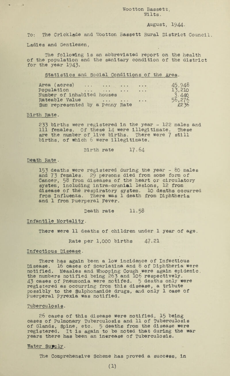 V/ootton Basset c. 7/ilts. August, 1944- To; The Crlchlade and Wootton Bassett Rural District Council, Ladies and Gentlemen, The following is an ahhrevlated report on the health of the population and the sanitary condition of the district for the year 1943• Statistics and Social Conditions of the Area. Area (acres) Population ... Number of inhabited houses Rateable Value Sum represented by a penny Rate Birth Rate. 45,948 13,210 3,440 56,276 £236 233 births were registered in the year - 122 males and 111 females. Of these I4 were Illegitimate. These are the number of live births. There were 7 still births, of which 6 were illegitimate. Birth rate 17-64 Death Rate. 153 deaths were registered during the year - 60 males and 73 females. 29 persons died from some form of Cancer, 58 from diseases of the heart or circulatory system, Including intra-cranlal lesions, 12 from disease of the respiratory system. 10 deaths occurred from Influenza. There was 1 death from Diphtheria and 1 from puerperal Fever. Death rate 11.58 Infantile Mortality. There were 11 deaths of children under 1 year of age. Rate per 1,000 births 47-21 Infectious Disease. There has again been a low incidence of Infectious Disease. I6 cases of scarlatina and 8 of Diphtheria were notified. Measles and Whooping Cough were again epidemic, the numbers notified being 263 and I06 respectively. 43 cases of Pneumonia were notlfed. 5 deaths only were registered as occurring from this disease, a tribute possibly to the Sulphonamlde drugs, and only 1 case of puerperal pyrexia was notified. Tuberculosis. 26 cases of this disease were notified, I5 being cases of Pulmonary Tuberculosis and 11 of Tuberculosis of Glands, Spine, etc. 5 deaths from the disease were registered. It Is again to be noted that during the war years there has been an Increase of Tuberculosis. Water Supply. The Comprehensive Scheme has proved a success, In