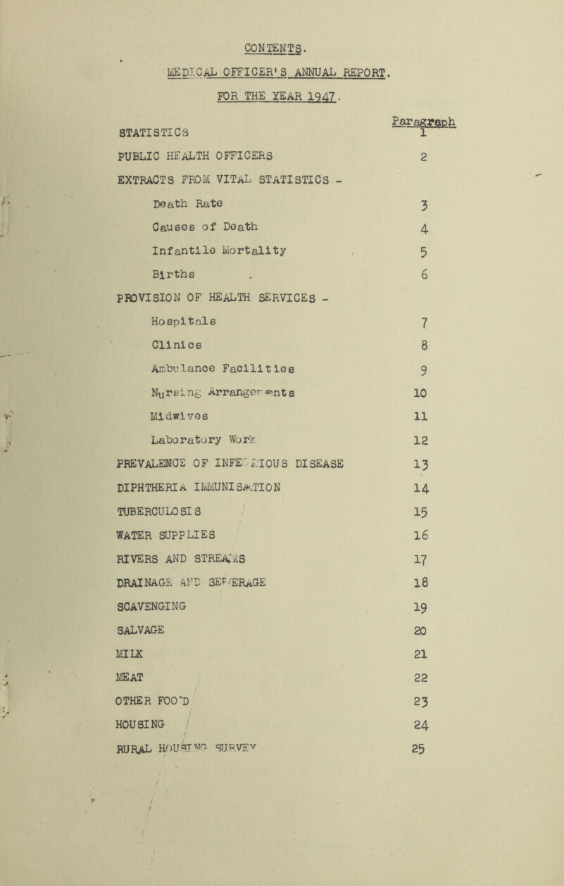 CONTENTS. IIjISDJ.OAXj officer* 3 ANNUAL REPORT. FOR THE YEAR 1947. Paragraph STATISTICS 1 PUBLIC health officers 2 EXTRACTS FROM VITAL STATISTICS - Death Rate 3 Causes of Death 4. Infantile Mortality . 5 Births . 6 PROVISION OF health SERVICES - Hospitals 7 Clinics 8 Amhulanoe Facllitiee 9 Nursing Arranger<?>nte 10 Midwives 11 Laboratory Work 12 PREVALEMOE of INFE;.'I0US disease 13 DIPHTHERIA I]y]iyiUNlSA.TION I4 TUBERCULOSIS / 15 WATER SUPPLIES / I6 RIVERS AND STREATi/IS I7 DRAINAGE AND SE^'ERaGE 18 SCAVENGING I9 SALVAGE 20 MILK 21 MEAT ; 22 i OTHER F00‘D 23 HOUSING / 24 rural suRVF-v 25 / / i i r