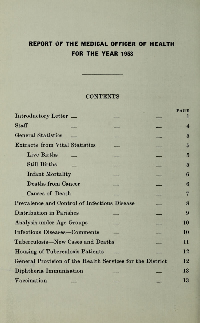 REPORT OF THE MEDICAL OFFICER OF HEALTH FOR THE YEAR 1953 CONTENTS PAGE Introductory Letter 1 Staff 4 General Statistics 5 Extracts from Vital Statistics 5 Live Births 5 Still Births 5 Infant Mortality 6 Deaths from Cancer 6 Causes of Death 7 Prevalence and Control of Infectious Disease 8 Distribution in Parishes 9 Analysis under Age Groups 10 Infectious Diseases—Comments 10 Tuberculosis—New Cases and Deaths 11 Housing of Tuberculosis Patients 12 General Provision of the Health Services for the District 12 Diphtheria Immunisation 13 Vaccination 13