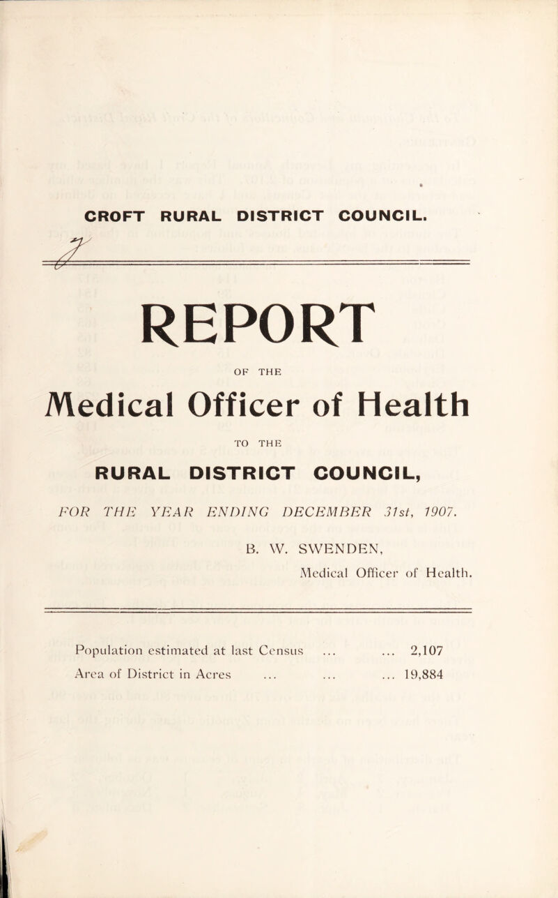 CROFT RURAL DISTRICT COUNCIL. REPORT OF THE Medical Officer of Health TO THE RURAL DISTRICT COUNCIL, FOR THE YEAR ENDING DECEMBER 31st, 1907. B. W. SVVENDEN, Medical Officer of Health. Population estimated at last Census Area of District in Acres 2,107 19,884