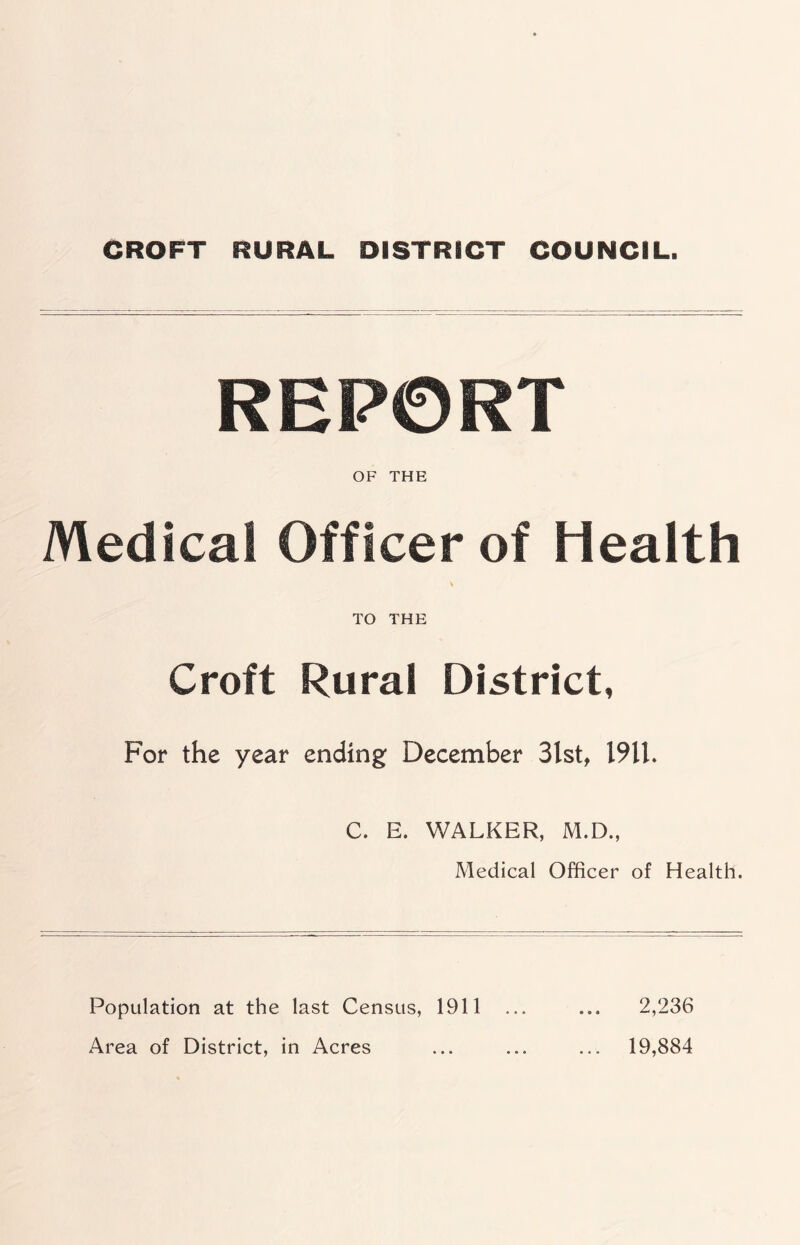 CROFT RURAL DISTRICT COUNCIL. REP0RT OF THE Medical Officer of Health TO THE Croft Rural District, For the year ending December 3lst, 19U, C. E. WALKER, M.D., Medical Officer of Health. Population at the last Census, 1911 Area of District, in Acres 2,236 19,884