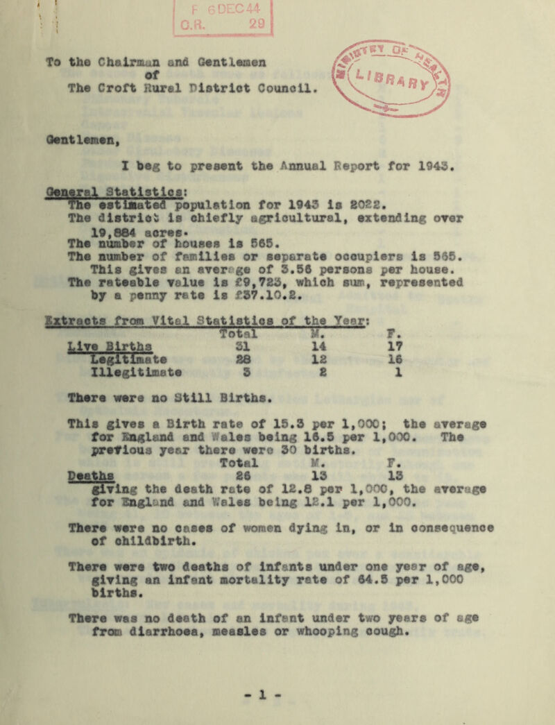 O.P.. 29 I To the Chairoon and Gentlaaen of The Croft Hural District Council Oontlemen, I beg to present the Annual Report for 1943. Oonyal Statistlcsi TOO esiijuateTlpopttlatlon for 1943 is 2022, The district is chiefly agricultural, extending oYer 19,884 acres- The number of houses is 565. The number of families or separate occupiers is 565. This gires an ayerege of 3.56 persons per house. The rateable velue is £9,725, which sum, represented by a penny rate is £57.10.2. Extracts from Vital Statistics of the Yeert f otal F. LiYe Births SI 14 17 Legitimate 26 12 16 Illegitimate 5 2 1 There were no Still Births. This glYes a Birth rate of 15.5 per 1,000; the aYerage for England and Wales being 16.5 per 1,000. The preYioua year there were 50 births. Total M. F. Deaths 26 15 13 giYing the death rate of 12.8 per 1,000, the aYerage for England and Wales being 12.1 per 1,000. There were no oases of women dying in, or in consequence of childbirth. There were two deaths of infants under one year of age, giYing an infant mortality rate of 64.5 per 1,000 births. There wee no death of an infant under two years of age from diarrhoea, measles or whooping cough. 1