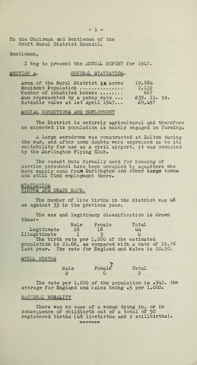 To the Chairman and Gentlemen of the Croft Rural District Council. Gentlemen, I heg to present the MNUAL REPORT for 1947. SECTION A. GENERiiL STATISTICS. Area of the Rural District \ik Acres 19,884 Resident Population 2,122 Number of inhabited houses 667 Sum represented by a penny rate ... £39* H* 5^.. Rateable value at 1st April 1947... £9>497 SOCIAL CONDITIONS AND EMPLOYMENT The District is entirely agricultural and therefore as expected its population is mainly engaged in farming. A large aerodrome was constructed at Dalton during the war, and after some doubts were expressed as to its suitability for use as a civil airport, it was occupied by the Darlington Plying Club. The vacant huts formally used for housing of service personnel have been occupied by squatters who have mainly come from Darlington and other large towns and still find employment there. STATISTICS BIRTHS AND DEATH RATE. The number of live births in the district was 48 as against 33 in the previous year. The sex and legitimacy classification is drawn thus:- Male Female Total Legitimate 26 18 44 Illegitimate 1 3 4 The birth rate per 1,000 of the estimated population is 22.66, as compared with a rate of 15*76 last ‘year. The rate for England and Wales is 20.50. STILL BIRTHS Male Pemal^ Total 2 0 2 The rate per 1,000 of the population is *942, the average for England and Wales being *5 per 1,000. MATLRN/X MORALITY There was no case of a woman dying in, or in consequence of childbirth out of a total of 50 registered births (48 livebirths and 2 stillbirths).