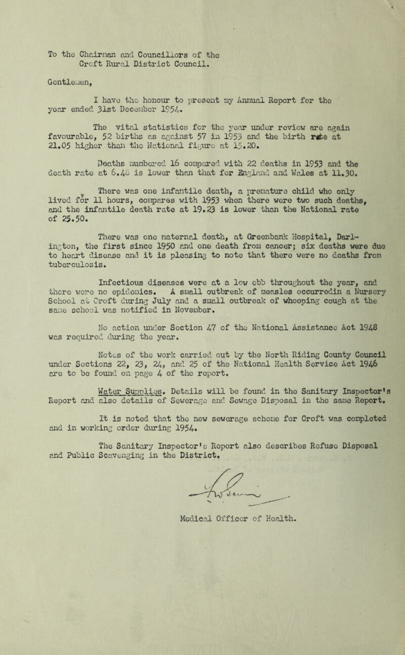 To the Chairnan and Coiincillors of the Croft Rural District Council. Gcntleiaen, I have the honour to present ay Annual Report for the year ended 31st Deceraber 1954* The vital statistics for the year under review are again favourable, 52 births as agc-inst 57 in 1953 and the birth rgt>e at 21,05 higher than the Watioruil figuro at 15.20, Deaths nunbered l6 compared with 22 deaths in 1953 and the death rate at 6.4b is lower than that for Bagland and Wo2es at 11,30. ^ There was one infantile death, a premature child who only lived for 11 hours, compares with 1953 when there were two such deaths, and the infantile death rate at 19.23 is lower than the National rate of 25.50. There was one maternal death, at Greenbonlc Hospital, Darl- ington, the first since 1950 and one death from cancer; six deaths were duo to heart disease and it is pleasing to note that there were no deaths from tuberculosis. Infectious diseases were at a low ebb throughout the year, and there vjero no epidemics. A small outbreak of measles occurrodin a Nursery School at Croft during July and a small outbreak of whooping cough at the same school was notified in November, No action under Section 47 of the National Assistance Act 1946 was required during the year. Notes of the work carried out by the North Riding County Council under Sections 22, 23, 24> and 25 of the National Health Service Act 1946 are to be foxind on page 4 of the report. Water Supplies. Details will be found in the Sanitary Inspector’ Report and also details of Sewerage and Sewage Disposal in the same Report, It is noted that the new sewerage scheme for Croft was completed and in working order during 1954. The Sanitary Inspector's Report also describes Refuse Disposal and Public Scavenging in the District,