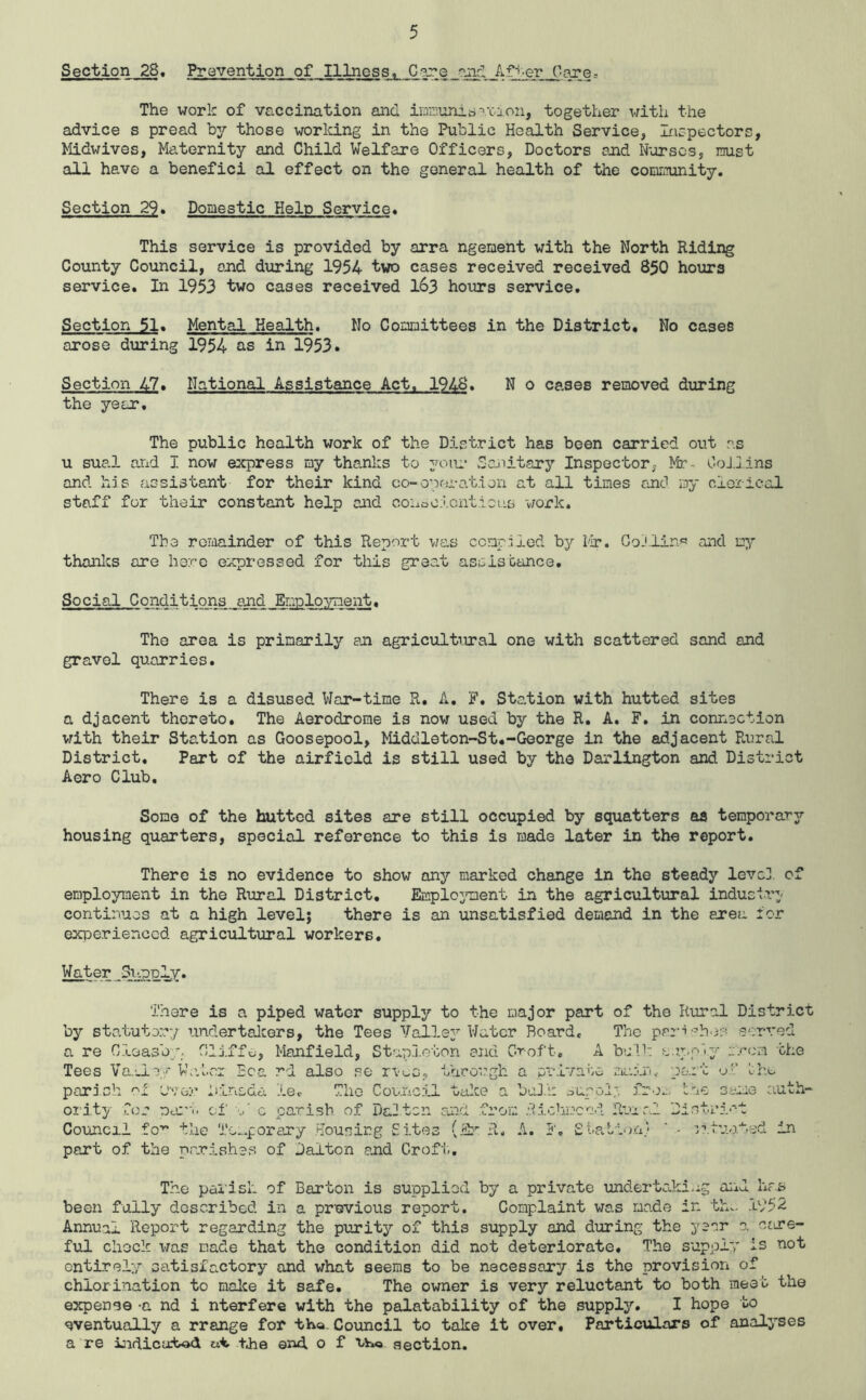 Section 28, Prevention of Illness, C^e The work of vaccination and inniunio^'caon, together with the advice s pread by those working in the Public Health Service, Laspectors, Midwives, Maternity and Child Welfare Officers, Doctors and Nurses, must all have a benefici al effect on the general health of the community. Section 29. Domestic Help Service* This service is provided by arra ngement with the North Riding County Council, and during 1954 two cases received received 850 hours service. In 1953 two cases received I63 hours service. Section Jl. Mental Health. No Committees in the District, No cases arose during 1954 as in 1953. Section 47. National Assistance Act. 1948. N o cases removed during the year. The public health work of the District has been carried out as u sual arid I now express my thanks to yoiii’ Saiiitary Inspector, Mr- OoJ.llns and his assistant for their kind co-opfu-at.ion at all times and my clerical staff for their constant help and coiiooicntioLLS work. The remainder of this Report was compiled by I'ir. Goj,liri.« and my thanlcs are here expressed for this great assisbance. Social Conditions and Employment« The area is primarily sn agricultural one with scattered sand and gravel quarries. There is a disused War-time R. A, F, Station with hutted sites a djacent thereto. The Aerodrome is now used by the R, A. F. in connection vrith their Station as Goosepool, Middleton-St*-George in the adjacent Rural District, Part of the airfield is still used by the Darlington and District Aero Club, Some of the hutted sites are still occupied by squatters as temporary housing quarters, special reference to this is made later in the report. There is no evidence to show any marked change in the steady levc], of employment in the Rural District, Emploj'ment in the agricultural industry- continues at a high level; there is an unsatisfied demand in the area ior exioerienccd agricultural workers. Water Si’.poly. There is a piped water supply to the major part of the Rural District by statute:..-:/ undertalcers, the Tees Valle3’'V/atcr Board, The a re ft 'i-L J.J. I Manfield, Stap.loton siid Gr-oft, A bij'lh J-J.ipp''y eren the rd also se rvuo.. through a pr.ivatc ma:'!: -j':’ bh.a uiace baJ.k n-LG as 03 Tees Va.’_Le/ V’e.tcr Ec parj.sh '-'L Mncda le. The Council oi’ity .Co.- DeC'u cf c parish of Da3tcn and from .•!?.ichmcad Council fo’^ the TG..porary Housing Sites (it R. A. part of the parishes of Dalton and Croft, aupoi*, Os fro^. t.oe Syne auth- S t.a bii ).a} The pai'isi- of Barton is suppliod by a private undertaki-ig aiid hr.s been fully described in a previous report. Complaint was made in thv, 1952 Annual Report regarding the purity of this supply and during the year 0. ctire- ful chock was made that the condition did not deteriorate. The supply is not cntirel:/ satisfactory and what seems to be necessary is the provision of chlori:aation to malce it safe. The owner is very reluctant to both meet the expense -a nd i nterfere with the palatability of the supply. I hope to eventually a rrange for tha. Council to take it over. Particulars of analyses a're i:idicLctod tJie end o f uhKa section.