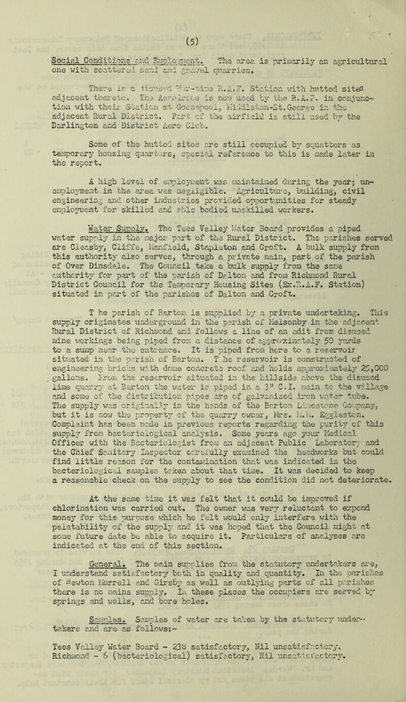 Social Conditions riicl area is primarily an agricultural one with scattered sand and gra/el quarries. There is a ■Jisusrei ’J .ir-nime R.A.F. Station v/ith hutted sites, adjacent thereto. The Ac'-olc’CLe is now used ty the R.A,?. in conjunc- tion with their Station at Gocsepool, iiiddleton-Gt.George in the adjacent Rural District. Pcj*t ci the airfield is still used by the Darlington and District Aero Club. Some of the hutted sites ore still occupied hj squatters as temporary housing quart.-.rs, special reference to this is made later in the report. A high level of employment was maintained during the year; un- emplojanent in the area was negligible. Agricu.lturo, building, civil engineering and other industries provided opportunities for steady emplojTncnt for skilled and able bodied unskilled workers. Water Supply. The Tees Valley Water Board provides a piped water supply in the major pant of the Rural District. The penishes served are Cleasby, Ciiffe, Hanfield, Stapleton and Croft, A bulk supply from this authority also serves, through a private main, part of the parish of Over Dinsdale. The Council take a bulk supply from the same authority for part of the parish of Dalton and from Richmond Rural District Council for the Terirporary Housing Sites (Ex.R.A.F. Station) situated in part of the parishes of Dalton and Croft, T he parish of Barton is supplied by a priva.te undertaking. This supply originates underground in the parish of Melsonby in the adjacent Rural District of Richmond and follows a line of an adit from disused mine workings being piped from a distance of a.ppro’ximat8ly 50 yards to a sump near the entrance. It is piped from here to a reservoir situated in the parish of Barton. T he reservoir is constructed of engineering bricks xmtth dome concrete roof and holds appro:\i';i)a.tely 25,0C0 gallons. I'rom the reservoir situated in the hiU.side above the disused line quarry a.t Barton the vrater is piped in a 3” G,I. main to the villa.ge a.nd some of the distribution pipes are of galvanised iron x;ater tube. The supply was original.l^'' in the hands of the Barton Limesuone OoMpaiiy, but it is now the property of the quarry owner, i'-irs. li.m. Eggleston. Complaint has been mo.de in previous reports regarding the purity of this supply from ba.cteriological analysis. Some years ago your MedicaJL Officer with the Bacteriologist from an adjacent Public Labora^tor;’ and the Chief Sanitary Inspector caa-efully examined the hea.dworks but could find little reason for the contaidnation that was indicated in the bacteriological samples taken about that time. It was decided to keep a reasonable check on the supply to see the condition did not deteriorate. At the same time it was felt that it could be improved if chlorination was carried out. The ovmer was ver3'' reluctant to expend money for this piurpose vrhich he felt v;ould onljr interfere with the palatabilitjr of the supply and it was hoped that the Council might at some future date be able to acquire it. Particulars of arialyses are indicated at the end of this section. General. The main supplies from the statutorjr undertakers are, I understand satisfactory both in quality and quantity. In the parishes of hewton Morrell and Girs'B;’- as v/ell as outlying parts of all parishes there is no mains supply. In these places the occupiers ane served by springs and wells, and bore holes. So-mnles. Samples of water ore taken by the sta.tutory under-- takers and are a.s followss- Tees Valley V/ater Board - 23b satisfactory. Nil unsatisfactory. Richmond - 6 (bacteriological) satisfactory, Nil unsatisfactory.