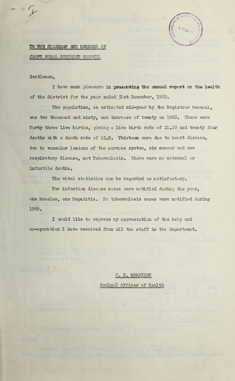 TO THE CHAIRMAN AMD MEMBERS OF CROFT RURAL DISTRICT COLTTCII. Gentlemen, I have much pleasure in pseamting the cBonucl report on the health of the district for the year ended JLst December, 19^9. The population, as estimated mid-year hy ihe Registrar General, ;vas two thousand and sixty, and increase of twenty on 1968, There v/ere forty three live births, giving a live birth rate of 21.10 and twenty four deaths with a death rate of 12,9. Thirteen v/ere due to heart disease, tvro to vascular lesions of the nervous system, six cancer and one respiratory disease, not Tuberculosis, There were no maternal or infantile deaths. The vital statistics can be regarded as satisfactory. Two infection disease cases were notified during the year, one Measles, one Hepatitis. No tuberculosis cases were notified doiring 1969. I vrould like to express my appreciation of tlie help and co-operation I have received from all the staff in the department. H, R, MORRISON Medical Officer of Health