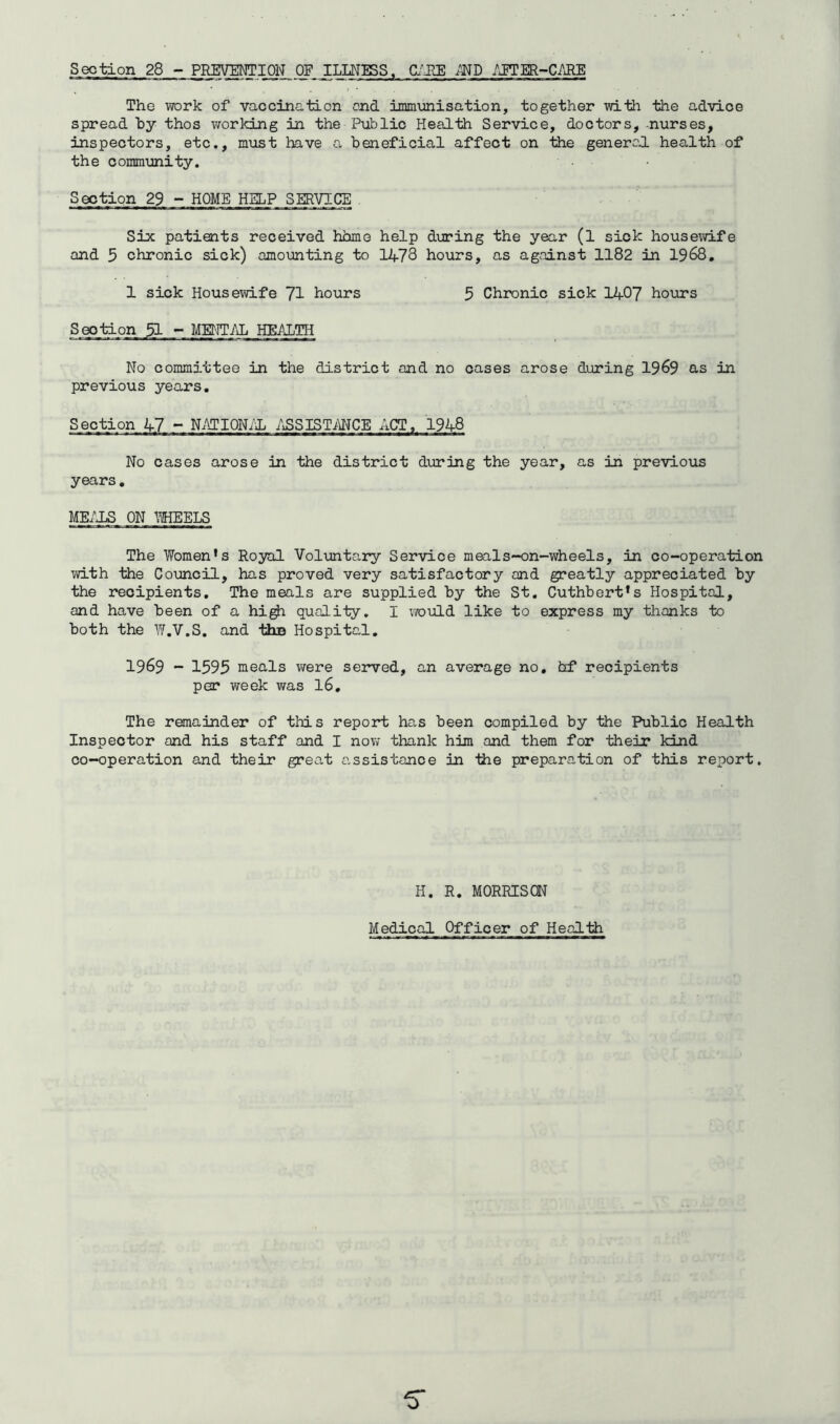 Section 28 - PREVENTION OF ILLNISS. C/JIE /JTER~C/JIE The work of vaccination end inimunisation, together with the advice spread by thos worldLng in the Public Health Service, doctors, -nurses, inspectors, etc,, must have a beneficial affect on the generc'd health of the community. Section 29 - HOME HELP SERVICE Six patients received hhme help during the year (l sick housewife and 5 chronic sick) amounting to 1478 hours, as against 1182 in 1968, 1 sick Housewife 71 hours 5 Chronic sick 1407 hours Section 51 - MENT/iL HEALTH No committee in the district and no oases arose during 1969 as in previous years. Section 47 - N.^TI0Nid l^SSISTMCE ACT, 1948 No cases arose in the district during the year, as in previous years, ME/dS ON WHEELS The Women’s Royal Voluntary Service meals-on-wheels, in co-operation with the Council, has proved very satisfactory and greatly appreciated by the recipients. The meals are supplied by the St, Cuthbert’s Hospital, and have been of a hi^ quality, I ;7ould like to express my thanks to both the W.V.S. and ths Hospital, 1969 - 1595 meals were served, an average no, hf recipients per week was I6, The remainder of this report has been compiled by the Public Health Inspector and his staff and I now thank him and them for their kind co-operation and their great a,ssistance in the preparation of this report. H. R. MORRISCN
