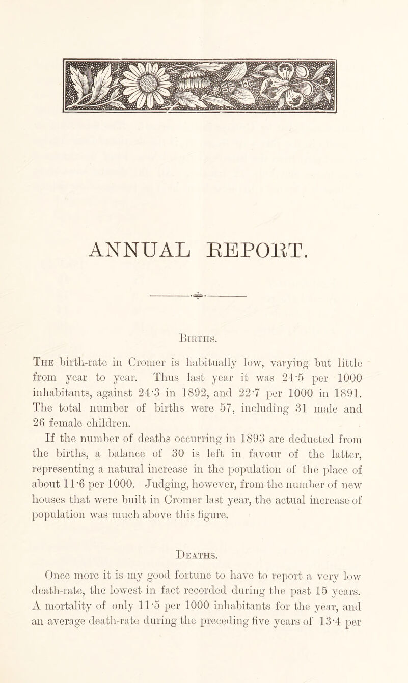 ANNUAL EEPOET. Births. The birth-rato in Cromer is liabitually low, varying but little from year to year. Thus last year it was 24'5 per 1000 inhabitants, against 24*3 in 1892, and 22 T per 1000 in 1891. The total number of births were 57, including 31 male and 26 female children. If the number of deaths occurring in 1893 are deducted from the births, a balance of 30 is left in favour of the latter, representing a natural increase in the population of the place of about 11 ’6 per 1000. Judging, however, from the nundoer of new houses that were built in Cromer last year, the actual increase of population was much above this hgure. Deaths. Once more it is my good fortune to have to report a very low death-rate, the lowest in fact recorded during the past 15 years. A mortality of only 11’5 per 1000 inhabitants for the year, and an average death-rate during the preceding hve years of 13‘4 per