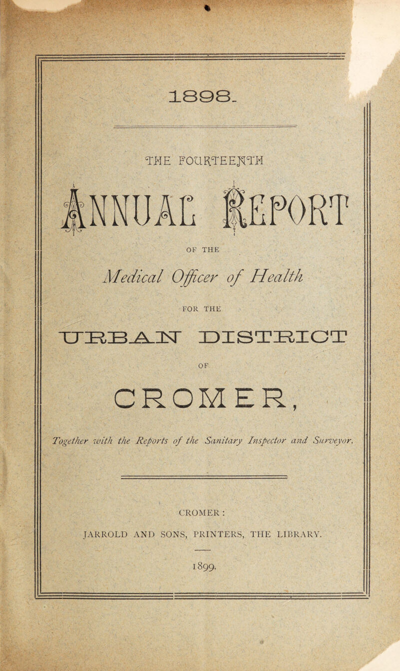 18Q8 TKE FOaRTEEJ^tTH AC f7 ■{ ■ j PORT OF THE Medical O^cer of Health FOR THE rTT?.~R A ISr IDISTHIOT OF CROMER, Together zvith the Reports of the Sanitary Inspector and Surveyor. CROMER: JARROLD AND SONS, PRINTERS, THE LIBRARY 1899.