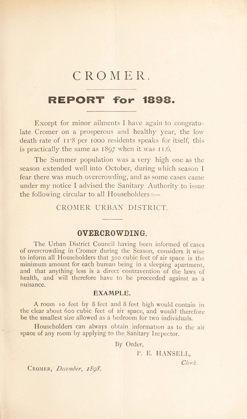 CROMER. REPORT -Fot- 1898. Except for minor ailm>ent.s I have again to congratu- late Cromer on a prosperous and healthy year, the low death rate of i r8 per looo residents speaks for itself, this is practically the same as 1897 ^vhen it was 11.6. The Summer population was a very high one as the season extended well into October, during which season I fear there was much overcrowding, and as some cases came under my notice I advised the Sanitary Authority to issue the following circular to all Householders :— CROMER URBAN DISTRICT. OVERCROWDING. The Urban District Council having been informed of cases of overcrowding in Cromer during the Season, considers it wise to inform all Householders that 300 cubic feet of air space is the minimum amount for each human being in a sleeping apartment, and that anything less is a direct contravention of the laws of health, and will therefore have to be proceeded against as a nuisance. EXAMPLE. A room 10 feet by 8 feet and 8 feet high would contain in the clear about 600 cubic feet of air space, and would therefore be the smallest size allowed as a bedroom for two individuals. Householders can always obtain information as to the air space of any room by applying to the Sanitary Inspector. By Order, V. E. HANSEEL, C/er/:. Cromer, December, i8g8.