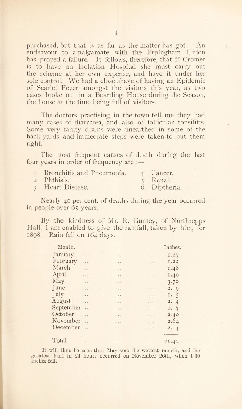 purchased, but that is as far as the matter has got. An endeavour to amalgamate with the Erpingham Union has proved a failure. It follows, therefore, that if Cromer is to have an Isolation Hospital she must carry out the scheme at her own expense, and have it under her sole control. We had a close shave of having an Epidemic of Scarlet Eever amongst the visitors this year, as two cases broke out in a Boarding House during the Season, the house at the time being full of visitors. The doctors practising in the town tell me they had many cases of diarrhoea, and also of follicular tonsilitis. Some very faulty drains were unearthed in some of the back yards, and immediate steps were taken to put them right. The most frequent causes of death during the last four years in order of frequency are : — 1 Bronchitis and Pneumonia. 4 Cancer. 2 Phthisis. 5 Renal. 3 Heart Disease. 6 Diptheria. Nearly 40 per cent, of deaths during the year occurred in people over 65 years. By the kindness of Mr. R. Gurney, of Northrepps Hall, I am enabled to give the rainfall, taken by him, for 1898. Rain fell on 1,64 days. Month. January February March April May June July August September October November December Total Inches. 1.27 1.22 1.48 1.40 3-70 2. 9 5 2. 4 o. 7 2.40 2.64 2. 4 21.40 It will thus be seen that May was the wettest month, and the greatest Fall in 21 hours occurred on November 2Cth, when 1-30 inches fell.