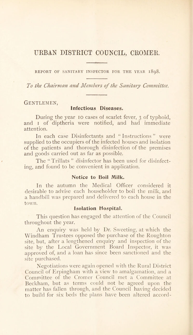 URBAN DISTRICT COUNCIL, CROMER. REPORT OB’ SANITARY INSPECTOR FOR THE YEAR 1898. To the Chainnan and Members of the Sanitary Committee, Gentlemen, Infectious Diseases. During the year lo cases of scarlet fever, 3 of typhoid, and I of diptheria were notified, and had immediate attention. In each case Disinfectants and “ Instructions ” were supplied to the occupiers of the infected houses and isolation of the patients and thorough disinfection of the premises and goods carried out as far as possible. The “Trillats ” disinfector has been used for disinfect- ing, and found to be convenient in application. Notice to Boil Milk. In the autumn the Medical Officer considered it desirable to advise each householder to boil the milk, and a handbill was prepared and delivered to each house in the town. Isolation Hospital. This question has engaged the attention of the Council throughout the year. An enquiry was held by Dr. Sweeting, at which the Windham Trustees opposed the purchase of the Roughton site, but, after a lengthened enquiry and inspection of the site by the Local Government Board Inspector, it was approved of, and a loan has since been sanctioned and the site purchased. Negotiations were again opened with the Rural District Council of Erpingham with a view to amalgamation, and a Committee of the Cromer Council met a Committee at Beckham, but as terms could not be agreed upon the matter has fallen through, and the Council having decided to build for six beds the plans have been altered accord-