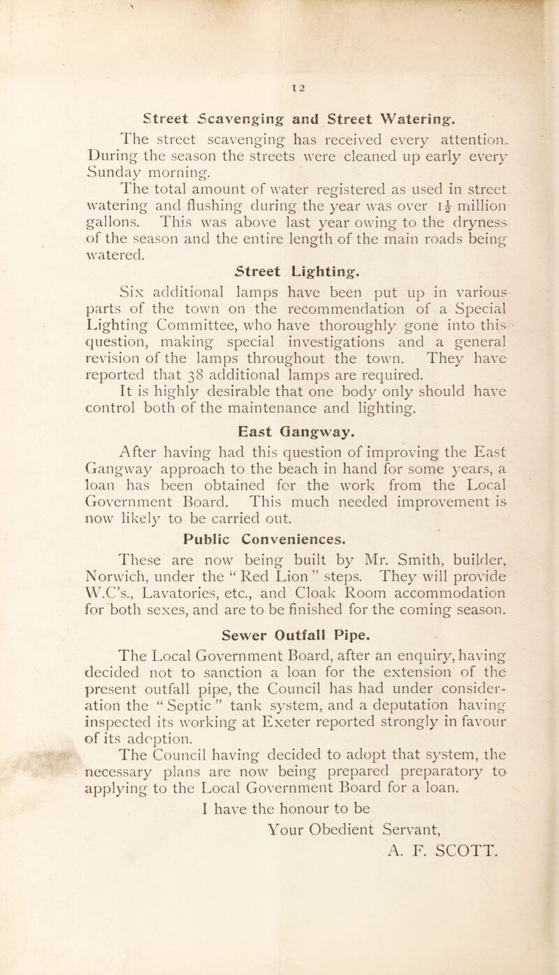 street Scavenging and Street Watering. The street scavenging has received every attention.. During the season the streets were cleaned up early every Sunday morning. The total amount of water registered as used in street watering and flushing during the year was over i^- million gallons. This was above last year owing to the dryness of the season and the entire length of the main roads being- watered. Street Lighting. Six additional lamps have been put up in various parts of the town on the recommendation of a Special Lighting Committee, who have thoroughly gone into this question, making special investigations and a general revision of the lamps throughout the town. They have reported that 38 additional lamps are required. It is highly desirable that one body only should have control both of the maintenance and lighting. East Gangway. After having had this question of improving the East Gangway approach to the beach in hand for some years, a loan has been obtained for the work from the Local Government Board. This much needed improvement is now likel}^ to be carried out. Public Conveniences. These are now being built by Mr. Smith, builder, Norwich, under the “ Red Lion” steps. They will provide W.C’s., Lavatories, etc., and Cloak Room accommodation for both sexes, and are to be finished for the coming season. Sewer Outfall Pipe, The Local Government Board, after an enquiry, having decided not to sanction a loan for the extension of the present outfall pipe, the Council has had under consider- ation the “ Septic ” tank system, and a deputation having inspected its w^orking at Exeter reported strongly in favour of its adoption. The Council having decided to adopt that system, the necessary plans are now being prepared preparatory to applying to the Local Government Board for a loan. I have the honour to be Your Obedient Servant, A. L. SCOTT.